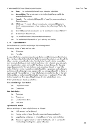 A boiler should fulfill the following requirements :                                           Steam Power Plant

      (a)    Safety : The boiler should be safe under operating conditions.
      (b)    Accessibility : The various parts of the boiler should be accessible for
             repair and maintenance.
      (c)    Capacity : The boiler should be capable of supplying steam according to
             the requirements.
      (d)    Efficiency : To permit efficient operation, the boiler should be able to
             absorb a maximum amount of heat produced due to burning of fuel in the
             furnace.
      (e)    It should be simple in construction and its maintenance cost should be low.
      (f)    Its initial cost should be low.
      (g)    The boiler should have no joints exposed to flames.
      (h)    The boiler should be capable of quick starting and loading.
2.3.3 Types of Boilers
The boilers can be classified according to the following criteria.
According to flow of water and hot gases :
      (a)    Water tube
      (b)    Fire tube.
In water tube boilers, water circulates through the tubes and hot products of combustion
flow over these tubes. In fire tube boiler the hot products of combustion pass through the
tubes, which are surrounded, by water. Fire tube boilers have low initial cost, and are
more compacts. But they are more likely to explosion, water volume is large and due to
poor circulation they cannot meet quickly the change in steam demand. For the same
output the outer shell of fire tube boilers is much larger than the shell of water-tube
boiler. Water tube boilers require less weight of metal for a given size, are less liable to
explosion, produce higher pressure, are accessible and can respond quickly to change in
steam demand. Tubes and drums of water-tube boilers are smaller than that of fire-tube
boilers and due to smaller size of drum higher pressure can be used easily. Water-tube
boilers require lesser floor space. The efficiency of water-tube boilers is more.
Water tube boilers are classified as follows :
Horizontal Straight Tube Boilers
      (a)    Longitudinal drum
      (b)    Cross-drum.
Bent Tube Boilers
      (a)    Two drum
      (b)    Three drum
      (c)    Low head three drum
      (d)    Four drum.
Cyclone Fired Boilers
Various advantages of water tube boilers are as follows :
      (a)    High pressure can be obtained.
      (b)    Heating surface is large. Therefore steam can be generated easily.
      (c)    Large heating surface can be obtained by use of large number of tubes.
      (d)    Because of high movement of water in the tubes the rate of heat transfer
             becomes large resulting into a greater efficiency.
                                                                                                           33
 