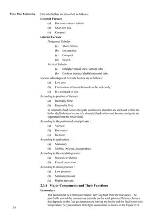 Power Plant Engineering   Fire tube boilers are classified as follows :
                          External Furnace
                                (a)    Horizontal return tubular
                                (b)    Short fire box
                                (c)    Compact.
                          Internal Furnace
                                Horizontal Tubular
                                       (a)    Short firebox
                                       (b)    Locomotive
                                       (c)    Compact
                                       (d)    Scotch.
                                Vertical Tubular
                                       (a)    Straight vertical shell, vertical tube
                                       (b)    Cochran (vertical shell) horizontal tube.
                          Various advantages of fire tube boilers are as follows :
                                (a)    Low cost
                                (b)    Fluctuations of steam demand can be met easily
                                (c)    It is compact in size.
                          According to position of furnace :
                                (a)    Internally fired
                                (b)    Externally fired
                                In internally fired boilers the grate combustion chamber are enclosed within the
                                boiler shell whereas in case of extremely fired boilers and furnace and grate are
                                separated from the boiler shell.
                          According to the position of principle axis :
                                (a)    Vertical
                                (b)    Horizontal
                                (c)    Inclined.
                          According to application :
                                (a)    Stationary
                                (b)    Mobile, (Marine, Locomotive).
                          According to the circulating water :
                                (a)    Natural circulation
                                (b)    Forced circulation.
                          According to steam pressure :
                                (a)    Low pressure
                                (b)    Medium pressure
                                (c)    Higher pressure.
                          2.3.4 Major Components and Their Functions
                          Economizer
                                The economizer is a feed water heater, deriving heat from the flue gases. The
                                justifiable cost of the economizer depends on the total gain in efficiency. In turn
                                this depends on the flue gas temperature leaving the boiler and the feed water inlet
                                temperature. A typical return bend type economizer is shown in the Figure 2.11.
  34
 