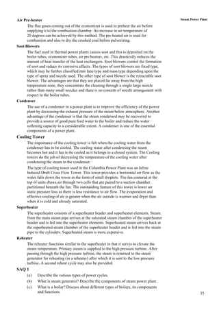 Air Pre-heater                                                                               Steam Power Plant

      The flue gases coming out of the economizer is used to preheat the air before
      supplying it to the combustion chamber. An increase in air temperature of
      20 degrees can be achieved by this method. The pre heated air is used for
      combustion and also to dry the crushed coal before pulverizing.
Soot Blowers
      The fuel used in thermal power plants causes soot and this is deposited on the
      boiler tubes, economizer tubes, air pre heaters, etc. This drastically reduces the
      amount of heat transfer of the heat exchangers. Soot blowers control the formation
      of soot and reduce its corrosive effects. The types of soot blowers are fixed type,
      which may be further classified into lane type and mass type depending upon the
      type of spray and nozzle used. The other type of soot blower is the retractable soot
      blower. The advantages are that they are placed far away from the high
      temperature zone, they concentrate the cleaning through a single large nozzle
      rather than many small nozzles and there is no concern of nozzle arrangement with
      respect to the boiler tubes.
Condenser
      The use of a condenser in a power plant is to improve the efficiency of the power
      plant by decreasing the exhaust pressure of the steam below atmosphere. Another
      advantage of the condenser is that the steam condensed may be recovered to
      provide a source of good pure feed water to the boiler and reduce the water
      softening capacity to a considerable extent. A condenser is one of the essential
      components of a power plant.
Cooling Tower
     The importance of the cooling tower is felt when the cooling water from the
     condenser has to be cooled. The cooling water after condensing the steam
     becomes hot and it has to be cooled as it belongs to a closed system. The Cooling
     towers do the job of decreasing the temperature of the cooling water after
     condensing the steam in the condenser.
     The type of cooling tower used in the Columbia Power Plant was an Inline
     Induced Draft Cross Flow Tower. This tower provides a horizontal air flow as the
     water falls down the tower in the form of small droplets. The fan centered at the
     top of units draws air through two cells that are paired to a suction chamber
     partitioned beneath the fan. The outstanding feature of this tower is lower air
     static pressure loss as there is less resistance to air flow. The evaporation and
     effective cooling of air is greater when the air outside is warmer and dryer than
     when it is cold and already saturated.
Superheater
     The superheater consists of a superheater header and superheater elements. Steam
     from the main steam pipe arrives at the saturated steam chamber of the superheater
     header and is fed into the superheater elements. Superheated steam arrives back at
     the superheated steam chamber of the superheater header and is fed into the steam
     pipe to the cylinders. Superheated steam is more expansive.
Reheater
     The reheater functions similar to the superheater in that it serves to elevate the
     steam temperature. Primary steam is supplied to the high pressure turbine. After
     passing through the high pressure turbine, the steam is returned to the steam
     generator for reheating (in a reheater) after which it is sent to the low pressure
     turbine. A second reheat cycle may also be provided.
SAQ 1
      (a)   Describe the various types of power cycles.
      (b)   What is steam generator? Describe the components of steam power plant.
      (c)   What is a boiler? Discuss about different types of boilers, its components
            and functions.                                                                               35
 