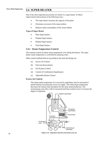 Power Plant Engineering
                          2.4 SUPER HEATER
                          One of the most important accessories of a boiler is a super heater. It effects
                          improvement and economy in the following ways :
                                      The super heater increases the capacity of the plant.
                                      Eliminates corrosion of the steam turbine.
                                      Reduces steam consumption of the steam turbine.
                          Types of Super Heater
                                      Plate Super heaters.
                                      Pendant Super heaters.
                                      Radiant Super heaters.
                                      Final Super heaters.

                          2.4.1 Steam Temperature Control
                          The nominal control of reheat steam temperature is by tilting the burners. The super
                          heater steam temperature is controlled by spraying water.
                          Other control methods that are according to the need and design are :
                                (a)    Excess Air Control
                                (b)    Flue Gas Recirculation
                                (c)    Gas by-pass Control
                                (d)    Control of Combination Superheaters
                                (e)    Adjustable Burner Control
                          Excess Air Control
                                The steam outlet temperature of a convection superheater may be increased at
                                partial load by increasing the excess air supply. The reduced gas temperature
                                decreases the furnace heat absorption for the same steam production. The
                                increased gas mass flow with its increased total heat content serves to increase the
                                degree of superheat.
                                                                           Radiant superheater




                                                                                         Convection
                                                                                         superheater

                                                                                        Economizer
                                                          Increased
                                                          combustion air

                                           Combustion
                                           zone


                                                                                     Tempering air
                                                                                     (alternate)

                                               Figure 2.12 : Superheat control by increased excess air
  36
 