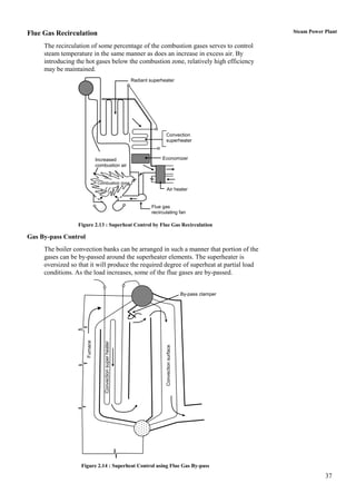 Flue Gas Recirculation                                                                                               Steam Power Plant

     The recirculation of some percentage of the combustion gases serves to control
     steam temperature in the same manner as does an increase in excess air. By
     introducing the hot gases below the combustion zone, relatively high efficiency
     may be maintained.
                                                              Radiant superheater




                                                                              Convection
                                                                              superheater



                                Increased                                   Economizer
                                combustion air


                                Combustion zone
                                                                              Air heater


                                                                       Flue gas
                                                                       recirculating fan

                  Figure 2.13 : Superheat Control by Flue Gas Recirculation

Gas By-pass Control
     The boiler convection banks can be arranged in such a manner that portion of the
     gases can be by-passed around the superheater elements. The superheater is
     oversized so that it will produce the required degree of superheat at partial load
     conditions. As the load increases, some of the flue gases are by-passed.


                                                                                                   By-pass clamper
                      Furnace


                                    Convection super heater




                                                                              Convection surface




                   Figure 2.14 : Superheat Control using Flue Gas By-pass
                                                                                                                                 37
 