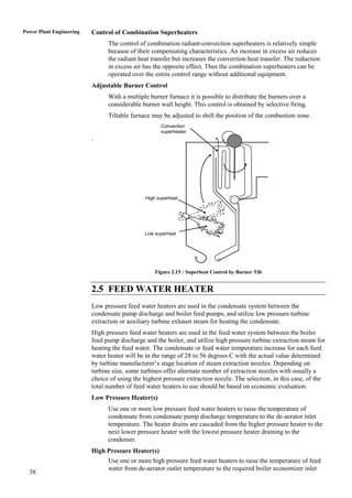 Power Plant Engineering   Control of Combination Superheaters
                                The control of combination radiant-convection superheaters is relatively simple
                                because of their compensating characteristics. An increase in excess air reduces
                                the radiant heat transfer but increases the convection heat transfer. The reduction
                                in excess air has the opposite effect. Thus the combination superheaters can be
                                operated over the entire control range without additional equipment.
                          Adjustable Burner Control
                                With a multiple burner furnace it is possible to distribute the burners over a
                                considerable burner wall height. This control is obtained by selective firing.
                                Tiltable furnace may be adjusted to shift the position of the combustion zone.
                                                     Convection
                                                     superheater
                          .




                                               High superheat




                                              Low superheat




                                                   Figure 2.15 : Superheat Control by Burner Tilt


                          2.5 FEED WATER HEATER
                          Low pressure feed water heaters are used in the condensate system between the
                          condensate pump discharge and boiler feed pumps, and utilize low pressure turbine
                          extraction or auxiliary turbine exhaust steam for heating the condensate.
                          High pressure feed water heaters are used in the feed water system between the boiler
                          feed pump discharge and the boiler, and utilize high pressure turbine extraction steam for
                          heating the feed water. The condensate or feed water temperature increase for each feed
                          water heater will be in the range of 28 to 56 degrees C with the actual value determined
                          by turbine manufacturer‟s stage location of steam extraction nozzles. Depending on
                          turbine size, some turbines offer alternate number of extraction nozzles with usually a
                          choice of using the highest pressure extraction nozzle. The selection, in this case, of the
                          total number of feed water heaters to use should be based on economic evaluation.
                          Low Pressure Heater(s)
                                Use one or more low pressure feed water heaters to raise the temperature of
                                condensate from condensate pump discharge temperature to the de-aerator inlet
                                temperature. The heater drains are cascaded from the higher pressure heater to the
                                next lower pressure heater with the lowest pressure heater draining to the
                                condenser.
                          High Pressure Heater(s)
                                Use one or more high pressure feed water heaters to raise the temperature of feed
                                water from de-aerator outlet temperature to the required boiler economizer inlet
  38
 