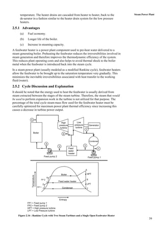temperature. The heater drains are cascaded from heater to heater, back to the                          Steam Power Plant
      de-aerator in a fashion similar to the heater drain system for the low pressure
      heaters.
2.5.1 Advantages
      (a)    Fuel economy.
      (b)    Longer life of the boiler.
      (c)    Increase in steaming capacity.
A feedwater heater is a power plant component used to pre-heat water delivered to a
steam generating boiler. Preheating the feedwater reduces the irreversibilities involved in
steam generation and therefore improves the thermodynamic efficiency of the system.
This reduces plant operating costs and also helps to avoid thermal shock to the boiler
metal when the feedwater is introduced back into the steam cycle.
In a steam power plant (usually modeled as a modified Rankine cycle), feedwater heaters
allow the feedwater to be brought up to the saturation temperature very gradually. This
minimizes the inevitable irreversibilities associated with heat transfer to the working
fluid (water).

2.5.2 Cycle Discussion and Explanation
It should be noted that the energy used to heat the feedwater is usually derived from
steam extracted between the stages of the steam turbine. Therefore, the steam that would
be used to perform expansion work in the turbine is not utilized for that purpose. The
percentage of the total cycle steam mass flow used for the feedwater heater must be
carefully optimized for maximum power plant thermal efficiency since increasing this
causes a decrease in turbine power output.


               5
                                                         High                   Low
                                                       pressure              pressure           Generator
                                                        turbine               turbine
                                                                                            7
                     Boiler
                                                            6


                                                                                                 Condenser
                                          4
                                                       3                                2
                                                                    Feed                                 1
                                                                    water
                                                                    heater
                                         Feed pump 2                                            Feed pump 1




                                                                                        5

                                                           Boiler                           HPT
                Temperature




                                           4
                                 FP 2                                                       6
                                           3           Feed water heater
                                     2                                                      LPT
                              FP 1                         Condenser
                                     7                                                      7




                                                       Entropy
            FP1 = Feed pump 1
            FP2 = Feed pump 2
            HPT = High pressure turbine
            LPT = Low Pressure turbine

    Figure 2.16 : Rankine Cycle with Two Steam Turbines and a Single Open Feedwater Heater
                                                                                                                          39
 