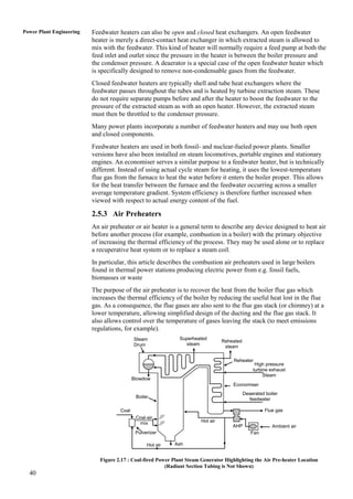 Power Plant Engineering   Feedwater heaters can also be open and closed heat exchangers. An open feedwater
                          heater is merely a direct-contact heat exchanger in which extracted steam is allowed to
                          mix with the feedwater. This kind of heater will normally require a feed pump at both the
                          feed inlet and outlet since the pressure in the heater is between the boiler pressure and
                          the condenser pressure. A deaerator is a special case of the open feedwater heater which
                          is specifically designed to remove non-condensable gases from the feedwater.
                          Closed feedwater heaters are typically shell and tube heat exchangers where the
                          feedwater passes throughout the tubes and is heated by turbine extraction steam. These
                          do not require separate pumps before and after the heater to boost the feedwater to the
                          pressure of the extracted steam as with an open heater. However, the extracted steam
                          must then be throttled to the condenser pressure.
                          Many power plants incorporate a number of feedwater heaters and may use both open
                          and closed components.
                          Feedwater heaters are used in both fossil- and nuclear-fueled power plants. Smaller
                          versions have also been installed on steam locomotives, portable engines and stationary
                          engines. An economiser serves a similar purpose to a feedwater heater, but is technically
                          different. Instead of using actual cycle steam for heating, it uses the lowest-temperature
                          flue gas from the furnace to heat the water before it enters the boiler proper. This allows
                          for the heat transfer between the furnace and the feedwater occurring across a smaller
                          average temperature gradient. System efficiency is therefore further increased when
                          viewed with respect to actual energy content of the fuel.

                          2.5.3 Air Preheaters
                          An air preheater or air heater is a general term to describe any device designed to heat air
                          before another process (for example, combustion in a boiler) with the primary objective
                          of increasing the thermal efficiency of the process. They may be used alone or to replace
                          a recuperative heat system or to replace a steam coil.
                          In particular, this article describes the combustion air preheaters used in large boilers
                          found in thermal power stations producing electric power from e.g. fossil fuels,
                          biomasses or waste
                          The purpose of the air preheater is to recover the heat from the boiler flue gas which
                          increases the thermal efficiency of the boiler by reducing the useful heat lost in the flue
                          gas. As a consequence, the flue gases are also sent to the flue gas stack (or chimney) at a
                          lower temperature, allowing simplified design of the ducting and the flue gas stack. It
                          also allows control over the temperature of gases leaving the stack (to meet emissions
                          regulations, for example).
                                            Steam             Superheated
                                                                                  Reheated
                                            Drum                steam
                                                                                   steam

                                                                                      Reheater
                                                                                                  High pressure
                                                                                                 turbine exhaust
                                                                                                      Steam
                                            Blowdow
                                            n                                         Economiser
                                                                                             Deaerated boiler
                                             Boiler                                            feedwater

                                     Coal                                                              Flue gas
                                             Coal-air
                                              mix                       Hot air
                                                                                      AHP                 Ambient air
                                             Pulverizer                                         Fan

                                                  Hot air   Ash


                             Figure 2.17 : Coal-fired Power Plant Steam Generator Highlighting the Air Pre-heater Location
                                                         (Radiant Section Tubing is Not Shown)
  40
 