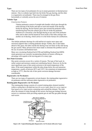 Types                                                                                          Steam Power Plant

      There are two types of air preheaters for use in steam generators in thermal power
      stations : One is a tubular type built into the boiler flue gas ducting, and the other
      is a regenerative air preheater. These may be arranged so the gas flows
      horizontally or vertically across the axis of rotation.
Tubular Type
      Construction Features
             Tubular preheaters consist of straight tube bundles which pass through the
             outlet ducting of the boiler and open at each end outside of the ducting.
             Inside the ducting, the hot furnace gases pass around the preheater tubes,
             transferring heat from the exhaust gas to the air inside the preheater.
             Ambient air is forced by a fan through ducting at one end of the preheater
             tubes and at other end the heated air from inside of the tubes emerges into
             another set of ducting, which carries it to the boiler furnace for combustion.
Problems
      The tubular preheater ductings for cold and hot air require more space and
      structural supports than a rotating preheater design. Further, due to dust-laden
      abrasive flue gases, the tubes outside the ducting wear out faster on the side facing
      the gas current. Many advances have been made to eliminate this problem such as
      the use of ceramic and hardened steel.
      Many new circulating fluidized bed (CFB) and bubbling fluidized bed (BFB)
      steam generators are currently incorporating tubular air heaters offering an
      advantage with regards to the moving parts of a rotary type.
Dew Point Corrosion
      Dew point corrosion occurs for a variety of reasons. The type of fuel used, its
      sulfur content and moisture content are contributing factors. However, by far the
      most significant cause of dew point corrosion is the metal temperature of the
      tubes. If the metal temperature within the tubes drops below the acid saturation
      temperature, usually at between 88°C and 110°C, but sometimes at temperatures
      as high as 127°C, then the risk of dew point corrosion damage becomes
      considerable.
Regenerative Air Pre-heaters
      There are two types of regenerative air pre-heaters: the rotating-plate regenerative
      air preheaters and the stationary-plate regenerative air preheaters.
Rotating-plate Regenerative Air Pre-heater
      The rotating-plate design consists of a central rotating-plate element installed
      within a casing that is divided into two (bi-sector type), three (tri-sector type) or
      four (quad-sector type) sectors containing seals around the element. The seals
      allow the element to rotate through all the sectors, but keep gas leakage between
      sectors to a minimum while providing separate gas air and flue gas paths through
      each sector.




         Figure 2.18 : Typical Rotating-plate Regenerative Air Pre-heater (Bi-sector Type)                 41
 