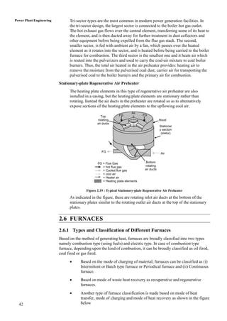 Power Plant Engineering         Tri-sector types are the most common in modern power generation facilities. In
                                the tri-sector design, the largest sector is connected to the boiler hot gas outlet.
                                The hot exhaust gas flows over the central element, transferring some of its heat to
                                the element, and is then ducted away for further treatment in dust collectors and
                                other equipment before being expelled from the flue gas stack. The second,
                                smaller sector, is fed with ambient air by a fan, which passes over the heated
                                element as it rotates into the sector, and is heated before being carried to the boiler
                                furnace for combustion. The third sector is the smallest one and it heats air which
                                is routed into the pulverizers and used to carry the coal-air mixture to coal boiler
                                burners. Thus, the total air heated in the air preheater provides: heating air to
                                remove the moisture from the pulverised coal dust, carrier air for transporting the
                                pulverised coal to the boiler burners and the primary air for combustion.
                          Stationary-plate Regenerative Air Preheater
                                The heating plate elements in this type of regenerative air preheater are also
                                installed in a casing, but the heating plate elements are stationary rather than
                                rotating. Instead the air ducts in the preheater are rotated so as to alternatively
                                expose sections of the heating plate elements to the upflowing cool air.
                                                                        Air
                                                    Top         FG              FG
                                                 rotating                                    Hood
                                                 air ducts
                                                                                             Stationar
                                                                                             y section
                                                                                              (stator)




                                                    FG
                                                                                              Air


                                                 FG = Flue Gas                    Bottom
                                                    = hot flue gas               rotating
                                                    = Cooled flue gas            air ducts
                                                    = cool air
                                                    = Heater air
                                                    = Heating plate elements


                                          Figure 2.19 : Typical Stationary-plate Regenerative Air Preheater

                                As indicated in the figure, there are rotating inlet air ducts at the bottom of the
                                stationary plates similar to the rotating outlet air ducts at the top of the stationary
                                plates.

                          2.6 FURNACES
                          2.6.1 Types and Classification of Different Furnaces
                          Based on the method of generating heat, furnaces are broadly classified into two types
                          namely combustion type (using fuels) and electric type. In case of combustion type
                          furnace, depending upon the kind of combustion, it can be broadly classified as oil fired,
                          coal fired or gas fired.
                                      Based on the mode of charging of material, furnaces can be classified as (i)
                                       Intermittent or Batch type furnace or Periodical furnace and (ii) Continuous
                                       furnace.
                                      Based on mode of waste heat recovery as recuperative and regenerative
                                       furnaces.
                                      Another type of furnace classification is made based on mode of heat
                                       transfer, mode of charging and mode of heat recovery as shown in the figure
  42                                   below
 