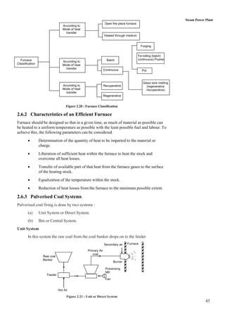 Steam Power Plant
                                                                  Open fire place furnace
                                  According to
                                  Mode of heat
                                    transfer
                                                                 Heated through medium


                                                                                             Forging


                                                                                            Fe-rolling (batch/
  Furnace                                                          Batch                    continuous) Pusher
                                  According to
Classification                    Mode of heat
                                    transfer                     Continuous                   Pot



                                                                                               Glass tank melting
                                  According to                   Recuperative                    (regenerative
                                  Mode of heat                                                   /recuperative)
                                    transfer
                                                                 Regenerative


                                    Figure 2.20 : Furnace Classification

2.6.2 Characteristics of an Efficient Furnace
Furnace should be designed so that in a given time, as much of material as possible can
be heated to a uniform temperature as possible with the least possible fuel and labour. To
achieve this, the following parameters can be considered.
                Determination of the quantity of heat to be imparted to the material or
                 charge.
                Liberation of sufficient heat within the furnace to heat the stock and
                 overcome all heat losses.
                Transfer of available part of that heat from the furnace gases to the surface
                 of the heating stock.
                Equalization of the temperature within the stock.
                Reduction of heat losses from the furnace to the minimum possible extent.

2.6.3 Pulverised Coal Systems
Pulverised coal firing is done by two systems :
        (a)      Unit System or Direct System.
        (b)      Bin or Central System.
Unit System
        In this system the raw coal from the coal bunker drops on to the feeder
                                                                 Secondary air    Furnace

                                                   Primary Air
                                                      coal
                   Raw coal
                   Banker
                                                                        Burner

                                                                  Pulverising
                                                                  Mill
                      Feeder
                                                                  Fan


                               Hot Air

                                     Figure 2.21 : Unit or Direct System
                                                                                                                                43
 