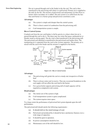 Power Plant Engineering         Hot air is passed through coal in the feeder to dry the coal. The coal is then
                                transferred to the pulverising mill where it is pulverised. Primary air is supplied to
                                the mill, by the fan. The mixture of pulverised coal and primary air then flows to
                                burner where secondary air is added. The unit system is so called from the fact
                                that each burner or a burner group and pulveriser constitutes a unit.
                          Advantages
                                (a)     The system is simple and cheaper than the central system.
                                (b)     There is direct control of combustion from the pulverising mill.
                                (c)     Coal transportation system is simple.
                          Bin or Central System
                          Crushed coal from the raw coal bunker is fed by gravity to a dryer where hot air is
                          passed through the coal to dry it. The dryer may use waste flue gases, preheated air or
                          bleeder steam as drying agent. The dry coal is then transferred to the pulverizing mill.
                          The pulverised coal obtained is transferred to the pulverised coal bunker (bin). The
                          transporting air is separated from the coal in the cyclone separator. The primary air is
                          mixed with the coal at the feeder and the mixture is supplied to the burner.
                                                                             Return air
                                        Raw coal
                                        burner                                            Cyclone separator
                                                          Exhaust
                                                          fan
                                                                                                            Pulverised
                                             Vent                                                           coal burner
                                                                    Mill     Conveyor                     Feeder
                                      Fan
                                                                                Primary Air
                                            Hot air for   Dryer                     fan
                                            coal drying                                          Burner


                                                                                               Secondary air

                                                           Figure 2.22 : Bin or Central System
                          Advantages
                                (a)     The pulverising mill grinds the coal at a steady rate irrespective of boiler
                                        feed.
                                (b)     There is always some coal in reserve. Thus any occasional breakdown in the
                                        coal supply will not affect the coal feed to the burner.
                                (c)     For a given boiler capacity pulverising mill of small capacity will be
                                        required as compared to unit system.
                          Disadvantages
                                (a)     The initial cost of the system is high.
                                (b)     Coal transportation system is quite complicated.
                                (c)     The system requires more space.
                          To a large extent the performance of pulverised fuel system depends upon the mill
                          performance.
                          The pulverised mill should satisfy the following requirements :
                                (a)     It should deliver the rated tonnage of coal.
                                (b)     Pulverised coal produced by it should be have satisfactory fineness over a
                                        wide range of capacities.
                                (c)     It should be quiet in operation.
                                (d)     Its power consumption should be low.

  44                            (e)     Maintenance cost of the mill should be low.
 