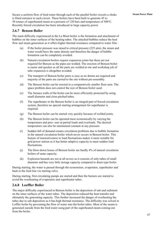 Secure a uniform flow of feed water through each of the parallel boiler circuits a choke       Steam Power Plant
is fitted entrance to each circuit. These boilers have been built to generate 45 to
50 tonnes of superheated steam at a pressure of 120 bars and temperature of 500°C.
Recently forced circulation has been introduced in large capacity power
2.6.7 Benson Boiler
The main difficulty experienced in the La Mont boiler is the formation and attachment of
bubbles on the inner surfaces of the heating tubes. The attached bubbles reduce the heat
flow and steam generation as it offers higher thermal resistance compared to water film :
      (a)    If the boiler pressure was raised to critical pressure (225 atm), the steam and
             water would have the same density and therefore the danger of bubble
             formation can be completely avoided.
      (b)    Natural circulation boilers require expansion joints but these are not
             required for Benson as the pipes are welded. The erection of Benson boiler
             is easier and quicker as all the parts are welded at site and workshop job of
             tube expansion is altogether avoided.
      (c)    The transport of Benson boiler parts is easy as no drums are required and
             majority of the parts are carried to the site without pre-assembly.
      (d)    The Benson boiler can be erected in a comparatively smaller floor area. The
             space problem does not control the size of Benson boiler used.
      (e)    The furnace walls of the boiler can be more efficiently protected by using
             small diameter and close pitched tubes.
      (f)    The superheater in the Benson boiler is an integral part of forced circulation
             system, therefore no special starting arrangement for superheater is
             required.
      (g)    The Benson boiler can be started very quickly because of welded joints.
      (h)    The Benson boiler can be operated most economically by varying the
             temperature and pres- sure at partial loads and overloads. The desired
             temperature can also be maintained constant at any pressure.
      (i)    Sudden fall of demand creates circulation problems due to bubble formation
             in the natural circulation boiler which never occurs in Benson boiler. This
             feature of insensitiveness to load fluctuations makes it more suitable for
             grid power station as it has better adaptive capacity to meet sudden load
             fluctuations.
      (j)    The blow-down losses of Benson boiler are hardly 4% of natural circulation
             boilers of same capacity.
      (k)    Explosion hazards are not at all severe as it consists of only tubes of small
             diameter and has very little storage capacity compared to drum type boiler.
During starting, the water is passed through the economiser, evaporator, superheater and
back to the feed line via starting valve.
During starting, first circulating pumps are started and then the burners are started to
avoid the overheating of evaporator and superheater tubes.
2.6.8 Loeffler Boiler
The major difficulty experienced in Benson boiler is the deposition of salt and sediment
on the inner surfaces of the water tubes. The deposition reduced the heat transfer and
ultimately the generating capacity. This further increased the danger of overheating the
tubes due to salt deposition as it has high thermal resistance. The difficulty was solved in
Loffler boiler by preventing the flow of water into the boiler tubes. Most of the steam is
generated outside from the feed water using part of the superheated steam coming-out
from the boiler.
                                                                                                           47
 
