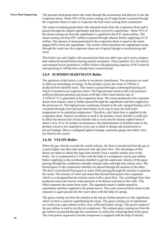 Power Plant Engineering   The pressure feed pump draws the water through the economizer and delivers it into the
                          evaporator drum. About 65% of the steam coming out of super heater is passed through
                          the evaporator drum in order to evaporate the feed water coming from economizer.
                          The steam circulating pump draws the saturated steam from the evaporator drum and is
                          passed through the radiant superheater and then convective superheater. About 35% of
                          the steam coming out from the superheater is supplied to the H.P. steam turbine. The
                          steam coming out from H.P. turbine is passed through reheater before supplying to L.P.
                          turbine. The amount of steam generated in the evaporator drum is equal to the steam
                          tapped (65%) from the superheater. The nozzles which distribute the superheated steam
                          through the water into the evaporator drum are of special design to avoid priming and
                          noise.
                          This boiler can carry higher salt concentration than any other type and is more compact
                          than indirectly heated boilers having natural circulation. These qualities fit it for land or
                          sea transport power generation. Loffler boilers with generating capacity of 94.5 tones/hr
                          and operating at 140 bar have already been commissioned.

                          2.6.9 SCHMIDT-HARTMANN Boiler
                          The operation of the boiler is similar to an electric transformer. Two pressures are used
                          to affect an interchange of energy. In the primary circuit, the steam at 100 bar is
                          produced from distilled water. This steam is passed through a submerged heating coil
                          which is located in an evaporator drum. The high pressure steam in this coil possesses
                          sufficient thermal potential and steam at 60 bars with a heat transfer rate of
                          2.5 kW/m2-°C is generated in the evaporator drum. The steam produced in the evporator
                          drums from impure water is further passed through the superheater and then supplied to
                          the prime-mover. The high pressure condensate formed in the sub- merged heating coil is
                          circulated through a low pressure feed heater on its way to raise the feed water
                          temperature to its saturation temperature. Therefore, only latent heat is supplied in the
                          evaporator drum. Natural circulation is used in the primary circuit and this is sufficient
                          to effect the desired rate of heat transfer and to overcome the thermo-siphon head of
                          about 2 m to 10 m. In normal circumstances, the replenishment of distilled water in the
                          primary circuit is not required as every care is taken in design and construction to
                          prevent leakage. But as a safeguard against leakage, a pressure gauge and safety valve
                          are fitted in the circuit.

                          2.6.10 VELOX-Boiler
                          When the gas velocity exceeds the sound-velocity, the heat is transferred from the gas at
                          a much higher rate than rates achieved with sub-sonic flow. The advantages of this
                          theory are taken to obtain the large heat transfer from a smaller surface area in this
                          boiler. Air is compressed to 2.5 bars with the help of a compressor run by gas turbine
                          before supplying to the combustion chamber to get the supersonic velocity of the gases
                          passing through the combustion chamber and gas tubes and high heat release rates. The
                          burned gases in the combustion chamber are passed through the annulus of the tubes.
                          The heat is transferred from gases to water while passing through the annulus to generate
                          the steam. The mixture of water and steam thus formed then passes into a separator
                          which is so designed that the mixture enters with a spiral flow. The centrifugal force thus
                          produced causes the heavier water particles to be thrown outward on the walls. This
                          effect separates the steam from water. The separated steam is further passed to
                          superheater and then supplied to the prime-mover. The water removed from steam in the
                          separator is again passed into the water tubes with the help of a pump.
                          The gases coming out from the annulus at the top are further passed over the superheater
                          where its heat is used-for superheating the steam. The gases coming out of superheater
                          are used to run a gas turbine as they carry sufficient kinetic energy. The power output of
                          the gas turbine is used to run the air-compressor. The exhaust gases coming out from the
                          gas turbine are passed through the economiser to utilize the remaining heat of the gases.
                          The extra power required to run the compressor is supplied with the help of electric
  48
 