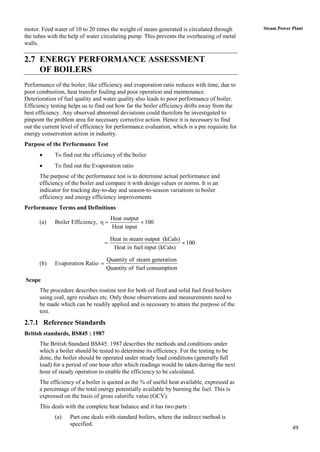 motor. Feed water of 10 to 20 times the weight of steam generated is circulated through        Steam Power Plant
the tubes with the help of water circulating pump. This prevents the overheating of metal
walls.

2.7 ENERGY PERFORMANCE ASSESSMENT
    OF BOILERS
Performance of the boiler, like efficiency and evaporation ratio reduces with time, due to
poor combustion, heat transfer fouling and poor operation and maintenance.
Deterioration of fuel quality and water quality also leads to poor performance of boiler.
Efficiency testing helps us to find out how far the boiler efficiency drifts away from the
best efficiency. Any observed abnormal deviations could therefore be investigated to
pinpoint the problem area for necessary corrective action. Hence it is necessary to find
out the current level of efficiency for performance evaluation, which is a pre requisite for
energy conservation action in industry.
Purpose of the Performance Test
            To find out the efficiency of the boiler
            To find out the Evaporation ratio
      The purpose of the performance test is to determine actual performance and
      efficiency of the boiler and compare it with design values or norms. It is an
      indicator for tracking day-to-day and season-to-season variations in boiler
      efficiency and energy efficiency improvements
Performance Terms and Definitions
                                       Heat output
      (a)    Boiler Efficiency,                   100
                                       Heat input

                                       Heat in steam output (kCals)
                                                                    100
                                        Heat in fuel input (kCals)

                                   Quantity of steam generation
      (b)    Evaporation Ratio 
                                   Quantity of fuel consumption

Scope
      The procedure describes routine test for both oil fired and solid fuel fired boilers
      using coal, agro residues etc. Only those observations and measurements need to
      be made which can be readily applied and is necessary to attain the purpose of the
      test.
2.7.1 Reference Standards
British standards, BS845 : 1987
      The British Standard BS845: 1987 describes the methods and conditions under
      which a boiler should be tested to determine its efficiency. For the testing to be
      done, the boiler should be operated under steady load conditions (generally full
      load) for a period of one hour after which readings would be taken during the next
      hour of steady operation to enable the efficiency to be calculated.
      The efficiency of a boiler is quoted as the % of useful heat available, expressed as
      a percentage of the total energy potentially available by burning the fuel. This is
      expressed on the basis of gross calorific value (GCV).
      This deals with the complete heat balance and it has two parts :
             (a)   Part one deals with standard boilers, where the indirect method is
                   specified.
                                                                                                           49
 
