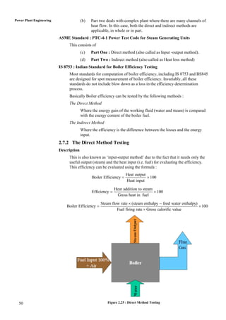 Power Plant Engineering                 (b)   Part two deals with complex plant where there are many channels of
                                              heat flow. In this case, both the direct and indirect methods are
                                              applicable, in whole or in part.
                          ASME Standard : PTC-4-1 Power Test Code for Steam Generating Units
                               This consists of
                                        (c)   Part One : Direct method (also called as Input -output method).
                                        (d)   Part Two : Indirect method (also called as Heat loss method)
                          IS 8753 : Indian Standard for Boiler Efficiency Testing
                               Most standards for computation of boiler efficiency, including IS 8753 and BS845
                               are designed for spot measurement of boiler efficiency. Invariably, all these
                               standards do not include blow down as a loss in the efficiency determination
                               process.
                               Basically Boiler efficiency can be tested by the following methods :
                               The Direct Method
                                        Where the energy gain of the working fluid (water and steam) is compared
                                        with the energy content of the boiler fuel.
                               The Indirect Method
                                        Where the efficiency is the difference between the losses and the energy
                                        input.
                          2.7.2 The Direct Method Testing
                          Description
                               This is also known as „input-output method‟ due to the fact that it needs only the
                               useful output (steam) and the heat input (i.e. fuel) for evaluating the efficiency.
                               This efficiency can be evaluated using the formula :
                                                                    Heat output
                                              Boiler Efficiency                 100
                                                                    Heat input

                                                             Heat addition to steam
                                              Efficiency                            100
                                                              Gross heat in fuel

                                                    Steam flow rate  (steam enthalpy  feed water enthalpy)
                              Boiler Efficiency                                                              100
                                                             Fuel firing rate  Gross calorific value




  50                                                    Figure 2.25 : Direct Method Testing
 