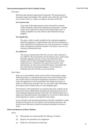 Measurements Required for Direct Method Testing                                                 Steam Power Plant

     Heat Input
           Both heat input and heat output must be measured. The measurement of
           heat input requires knowledge of the calorific value of the fuel and its flow
           rate in terms of mass or volume, according to the nature of the fuel.
           For Gaseous Fuel
                   A gas meter of the approved type can be used and the measured
                   volume should be corrected for temperature and pressure. A sample
                   of gas can be collected for calorific value determination, but it is
                   usually acceptable to use the calorific value declared by the gas
                   suppliers.
           For Liquid Fuel
                   The meter, which is usually installed on the combustion appliance,
                   should be regarded as a rough indicator only and, for test purposes, a
                   meter calibrated for the particular oil is to be used and over a realistic
                   range of temperature should be installed. Even better is the use of an
                   accurately calibrated day tank.
           For Solid Fuel
                   The accurate measurement of the flow of coal or other solid fuel is
                   very difficult. The measurement must be based on mass, which means
                   that bulky apparatus must be set up on the boiler-house floor.
                   Samples must be taken and bagged throughout the test, the bags
                   sealed and sent to a laboratory for analysis and calorific value
                   determination. In some more recent boiler houses, the problem has
                   been alleviated by mounting the hoppers over the boilers on
                   calibrated load cells, but these are yet uncommon.
     Heat Output
           There are several methods, which can be used for measuring heat output.
           With steam boilers, an installed steam meter can be used to measure flow
           rate, but this must be corrected for temperature and pressure. In earlier
           years, this approach was not favoured due to the change in accuracy of
           orifice or venturi meters with flow rate. It is now more viable with modern
           flow meters of the variable-orifice or vortex-shedding types.
           The alternative with small boilers is to measure feed water, and this can be
           done by previously calibrating the feed tank and noting down the levels of
           water during the beginning and end of the trial. Care should be taken not to
           pump water during this period. Heat addition for conversion of feed water at
           inlet temperature to steam, is considered for heat output.
           In case of boilers with intermittent blowdown, blowdown should be avoided
           during the trial period. In case of boilers with continuous blowdown, the
           heat loss due to blowdown should be calculated and added to the heat in
           steam.
Merits and Demerits of Direct Method
     Merits
           (a)     Plant people can evaluate quickly the efficiency of boilers.
           (b)     Requires few parameters for computation.
           (c)     Needs few instruments for monitoring.
                                                                                                            51
 