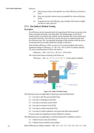 Power Plant Engineering         Demerits
                                        (a)   Does not give clues to the operator as to why efficiency of system is
                                              lower.
                                        (b)   Does not calculate various losses accountable for various efficiency
                                              levels.
                                        (c)   Evaporation ratio and efficiency may mislead, if the steam is highly
                                              wet due to water carryover
                          2.7.3 The Indirect Method Testing
                          Description
                                The efficiency can be measured easily by measuring all the losses occurring in the
                                boilers using the principles to be described. The disadvantages of the direct
                                method can be overcome by this method, which calculates the various heat losses
                                associated with boiler. The efficiency can be arrived at, by subtracting the heat
                                loss fractions from 100. An important advantage of this method is that the errors
                                in measurement do not make significant change in efficiency.
                                Thus if boiler efficiency is 90%, an error of 1% in direct method will result in
                                significant change in efficiency, i.e. 90  0.9 = 89.1 to 90.9. In indirect method,
                                1% error in measurement of losses will result in
                                        Efficiency = 100 – (10  0.1) = 90  0.1 = 89.9 to 90.1
                                The various heat losses occurring in the boiler are
                                        Efficiency = 100 – (1 + 2 + 3 + 4 + 5 + 6 + 7 + 8) (by indirect method)




                                                       Figure 2.26 : Indirect Method Testing
                          The following losses are applicable to liquid, gas and solid fired boiler :
                                L1 – Loss due to dry flue gas (sensible heat)
                                L2 – Loss due to hydrogen in fuel (H2)
                                L3 – Loss due to moisture in fuel (H2O)
                                L4 – Loss due to moisture in air (H2O)
                                L5 – Loss due to carbon monoxide (CO)
                                L6 – Loss due to surface radiation, convection and other unaccounted*.
                                *Losses which are insignificant and are difficult to measure.
                          The following losses are applicable to solid fuel fired boiler in addition to above :
                                L7 – Unburnt losses in fly ash (Carbon)
                                L8 – Unburnt losses in bottom ash (Carbon)

  52                      Boiler Efficiency by indirect method = 100 – (L1 + L2 + L3 + L4 + L5 + L6 + L7 + L8)
 