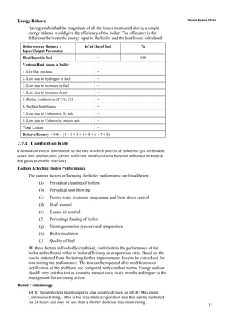 Energy Balance                                                                              Steam Power Plant

      Having established the magnitude of all the losses mentioned above, a simple
      energy balance would give the efficiency of the boiler. The efficiency is the
      difference between the energy input to the boiler and the heat losses calculated.
   Boiler energy Balance :                 kCal / kg of fuel             %
   Input/Output Parameter
   Heat Input in fuel                              =                     100
   Various Heat losses in boiler
   1. Dry flue gas loss                            =
   2. Loss due to hydrogen in fuel                 =
   3. Loss due to moisture in fuel                 =
   4. Loss due to moisture in air                  =
   5. Partial combustion of C to CO                =
   6. Surface heat losses                          =
   7. Loss due to Unburnt in fly ash               =
   8. Loss due to Unburnt in bottom ash            =
   Total Losses                                    =
   Boiler efficiency = 100 – (1 + 2 + 3 + 4 + 5 + 6 + 7 + 8)

2.7.4 Combustion Rate
Combustion rate is determined by the rate at which parcels of unburned gas are broken
down into smaller ones (create sufficient interfacial area between unburned mixture &
hot gases to enable reaction)
Factors Affecting Boiler Performance
      The various factors influencing the boiler performance are listed below :
              (a)    Periodical cleaning of boilers
              (b)    Periodical soot blowing
              (c)    Proper water treatment programme and blow down control
              (d)    Draft control
              (e)    Excess air control
              (f)    Percentage loading of boiler
              (g)    Steam generation pressure and temperature
              (h)    Boiler insulation
              (i)    Quality of fuel
      All these factors individually/combined, contribute to the performance of the
      boiler and reflected either in boiler efficiency or evaporation ratio. Based on the
      results obtained from the testing further improvements have to be carried out for
      maximizing the performance. The test can be repeated after modification or
      rectification of the problems and compared with standard norms. Energy auditor
      should carry out this test as a routine manner once in six months and report to the
      management for necessary action.
Boiler Terminology
      MCR: Steam boilers rated output is also usually defined as MCR (Maximum
      Continuous Rating). This is the maximum evaporation rate that can be sustained
      for 24 hours and may be less than a shorter duration maximum rating.
                                                                                                        53
 