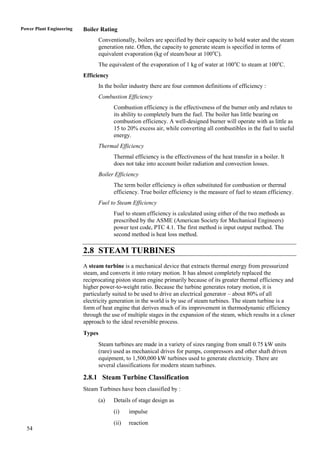 Power Plant Engineering   Boiler Rating
                                  Conventionally, boilers are specified by their capacity to hold water and the steam
                                  generation rate. Often, the capacity to generate steam is specified in terms of
                                  equivalent evaporation (kg of steam/hour at 100oC).
                                  The equivalent of the evaporation of 1 kg of water at 100oC to steam at 100oC.
                          Efficiency
                                  In the boiler industry there are four common definitions of efficiency :
                                  Combustion Efficiency
                                        Combustion efficiency is the effectiveness of the burner only and relates to
                                        its ability to completely burn the fuel. The boiler has little bearing on
                                        combustion efficiency. A well-designed burner will operate with as little as
                                        15 to 20% excess air, while converting all combustibles in the fuel to useful
                                        energy.
                                  Thermal Efficiency
                                        Thermal efficiency is the effectiveness of the heat transfer in a boiler. It
                                        does not take into account boiler radiation and convection losses.
                                  Boiler Efficiency
                                        The term boiler efficiency is often substituted for combustion or thermal
                                        efficiency. True boiler efficiency is the measure of fuel to steam efficiency.
                                  Fuel to Steam Efficiency
                                        Fuel to steam efficiency is calculated using either of the two methods as
                                        prescribed by the ASME (American Society for Mechanical Engineers)
                                        power test code, PTC 4.1. The first method is input output method. The
                                        second method is heat loss method.

                          2.8 STEAM TURBINES
                          A steam turbine is a mechanical device that extracts thermal energy from pressurized
                          steam, and converts it into rotary motion. It has almost completely replaced the
                          reciprocating piston steam engine primarily because of its greater thermal efficiency and
                          higher power-to-weight ratio. Because the turbine generates rotary motion, it is
                          particularly suited to be used to drive an electrical generator – about 80% of all
                          electricity generation in the world is by use of steam turbines. The steam turbine is a
                          form of heat engine that derives much of its improvement in thermodynamic efficiency
                          through the use of multiple stages in the expansion of the steam, which results in a closer
                          approach to the ideal reversible process.
                          Types
                                  Steam turbines are made in a variety of sizes ranging from small 0.75 kW units
                                  (rare) used as mechanical drives for pumps, compressors and other shaft driven
                                  equipment, to 1,500,000 kW turbines used to generate electricity. There are
                                  several classifications for modern steam turbines.

                          2.8.1 Steam Turbine Classification
                          Steam Turbines have been classified by :
                                  (a)   Details of stage design as
                                        (i)    impulse
                                        (ii)   reaction
  54
 