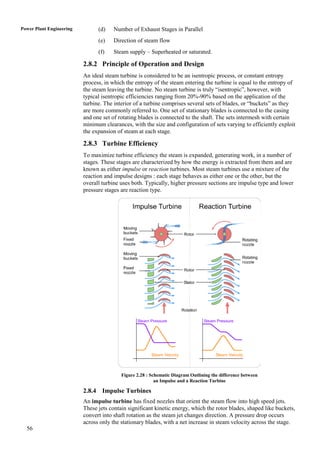 Power Plant Engineering         (d)    Number of Exhaust Stages in Parallel
                                (e)    Direction of steam flow
                                (f)    Steam supply – Superheated or saturated.

                          2.8.2 Principle of Operation and Design
                          An ideal steam turbine is considered to be an isentropic process, or constant entropy
                          process, in which the entropy of the steam entering the turbine is equal to the entropy of
                          the steam leaving the turbine. No steam turbine is truly “isentropic”, however, with
                          typical isentropic efficiencies ranging from 20%-90% based on the application of the
                          turbine. The interior of a turbine comprises several sets of blades, or “buckets” as they
                          are more commonly referred to. One set of stationary blades is connected to the casing
                          and one set of rotating blades is connected to the shaft. The sets intermesh with certain
                          minimum clearances, with the size and configuration of sets varying to efficiently exploit
                          the expansion of steam at each stage.

                          2.8.3 Turbine Efficiency
                          To maximize turbine efficiency the steam is expanded, generating work, in a number of
                          stages. These stages are characterized by how the energy is extracted from them and are
                          known as either impulse or reaction turbines. Most steam turbines use a mixture of the
                          reaction and impulse designs : each stage behaves as either one or the other, but the
                          overall turbine uses both. Typically, higher pressure sections are impulse type and lower
                          pressure stages are reaction type.




                                          Figure 2.28 : Schematic Diagram Outlining the difference between
                                                          an Impulse and a Reaction Turbine

                          2.8.4 Impulse Turbines
                          An impulse turbine has fixed nozzles that orient the steam flow into high speed jets.
                          These jets contain significant kinetic energy, which the rotor blades, shaped like buckets,
                          convert into shaft rotation as the steam jet changes direction. A pressure drop occurs
                          across only the stationary blades, with a net increase in steam velocity across the stage.
  56
 