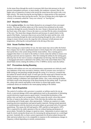 As the steam flows through the nozzle its pressure falls from inlet pressure to the exit           Steam Power Plant
pressure (atmospheric pressure, or more usually, the condenser vacuum). Due to this
higher ratio of expansion of steam in the nozzle the steam leaves the nozzle with a very
high velocity. The steam leaving the moving blades is a large portion of the maximum
velocity of the steam when leaving the nozzle. The loss of energy due to this higher exit
velocity is commonly called the “carry over velocity” or “leaving loss”.

2.8.5 Reaction Turbines
In the reaction turbine, the rotor blades themselves are arranged to form convergent
nozzles. This type of turbine makes use of the reaction force produced as the steam
accelerates through the nozzles formed by the rotor. Steam is directed onto the rotor by
the fixed vanes of the stator. It leaves the stator as a jet that fills the entire circumference
of the rotor. The steam then changes direction and increases its speed relative to the
speed of the blades. A pressure drop occurs across both the stator and the rotor, with
steam accelerating through the stator and decelerating through the rotor, with no net
change in steam velocity across the stage but with a decrease in both pressure and
temperature, reflecting the work performed in the driving of the rotor.

2.8.6 Steam Turbine Start up
When warming up a steam turbine for use, the main steam stop valves (after the boiler)
have a bypass line to allow superheated steam to slowly bypass the valve and proceed to
heat up the lines in the system along with the steam turbine. Also a turning gear is
engaged when there is no steam to the turbine to slowly rotate the turbine to ensure even
heating to prevent uneven expansion. After first rotating the turbine by the turning gear,
allowing time for the rotor to assume a straight plane (no bowing), then the turning gear
is disengaged and steam is admitted to the turbine, first to the astern blades then to the
ahead blades slowly rotating the turbine at 10 to 15 RPM to slowly warm the turbine.

2.8.7 Precautions during Running
Problems with turbines are now rare and maintenance requirements are relatively small.
Any imbalance of the rotor can lead to vibration, which in extreme cases can lead to a
blade letting go and punching straight through the casing. It is, however, essential that
the turbine be turned with dry steam. If water gets into the steam and is blasted onto the
blades (moisture carryover) rapid impingement and erosion of the blades can occur,
possibly leading to imbalance and catastrophic failure. Also, water entering the blades
will likely result in the destruction of the thrust bearing for the turbine shaft. To prevent
this, along with controls and baffles in the boilers to ensure high quality steam,
condensate drains are installed in the steam piping leading to the turbine.

2.8.8 Speed Regulation
The control of a turbine with a governor is essential, as turbines need to be run up
slowly, to prevent damage while some applications (such as the generation of alternating
current electricity) require precise speed control. Uncontrolled acceleration of the
turbine rotor can lead to an overspeed trip, which causes the nozzle valves that control
the flow of steam to the turbine to close. If this fails then the turbine may continue
accelerating until it breaks apart, often spectacularly. Turbines are expensive to make,
requiring precision manufacture and special quality materials. During normal operation
in synchronization with the electricity net power plants are governed with a five percent
speed droop. This means the full load speed is 100% and the no load speed is 105%.
This is required for the stable operation of the net without hunting and dropouts of
power plants. Normally the changes in speed are minor. Adjustments in power output are
made by slowly raising the droop curve by increasing the spring pressure on a centrifugal
governor. Generally this is a basic system requirement for all power plants because the
older and newer plants have to be compatible in response to the instantaneous changes in
frequency without depending on outside communication.
                                                                                                               57
 