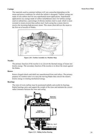 Casings                                                                                     Steam Power Plant

     The materials used to construct turbines will vary somewhat depending on the
     steam and power conditions for which the turbine is designed. Turbine casings are
     made of cast carbon steel for non superheated steam applications. Superheated
     applications use casings made of carbon molybdenum steel. For turbine casings
     used on submarines, a percentage of chrome stainless steel is used, which is more
     resistant to steam erosion than carbon steel. Each casing has a steam chest to
     receive the incoming high-pressure steam. This steam chest delivers the steam to
     the first set of nozzles or blades.




                     Figure 2.30 : Turbine Assembly in a Machine Shop

Nozzles
     The primary function of the nozzles is to convert the thermal energy of steam into
     kinetic energy. The secondary function of the nozzles is to direct the steam against
     the blades.
Rotors
     Rotors (forged wheels and shaft) are manufactured from steel alloys. The primary
     purpose of a turbine rotor is to carry the moving blades that convert the steam's
     kinetic energy to rotating mechanical energy.
Bearings
     The rotor of every turbine must be positioned radially and axially by bearings.
     Radial bearings carry and support the weight of the rotor and maintain the correct
     radial clearance between the rotor and casing.




                           Figure 2.31 : Sliding Surface Bearing                                        59
 