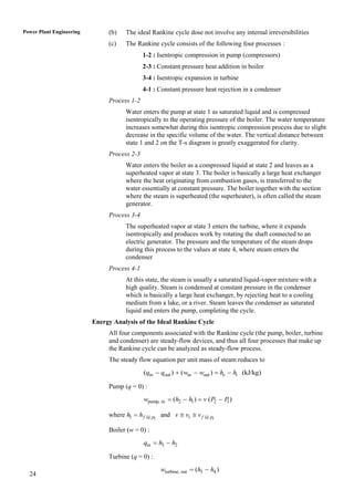 Power Plant Engineering        (b)   The ideal Rankine cycle dose not involve any internal irreversibilities
                               (c)   The Rankine cycle consists of the following four processes :
                                             1-2 : Isentropic compression in pump (compressors)
                                             2-3 : Constant pressure heat addition in boiler
                                             3-4 : Isentropic expansion in turbine
                                             4-1 : Constant pressure heat rejection in a condenser
                               Process 1-2
                                     Water enters the pump at state 1 as saturated liquid and is compressed
                                     isentropically to the operating pressure of the boiler. The water temperature
                                     increases somewhat during this isentropic compression process due to slight
                                     decrease in the specific volume of the water. The vertical distance between
                                     state 1 and 2 on the T-s diagram is greatly exaggerated for clarity.
                               Process 2-3
                                     Water enters the boiler as a compressed liquid at state 2 and leaves as a
                                     superheated vapor at state 3. The boiler is basically a large heat exchanger
                                     where the heat originating from combustion gases, is transferred to the
                                     water essentially at constant pressure. The boiler together with the section
                                     where the steam is superheated (the superheater), is often called the steam
                                     generator.
                               Process 3-4
                                     The superheated vapor at state 3 enters the turbine, where it expands
                                     isentropically and produces work by rotating the shaft connected to an
                                     electric generator. The pressure and the temperature of the steam drops
                                     during this process to the values at state 4, where steam enters the
                                     condenser
                               Process 4-1
                                     At this state, the steam is usually a saturated liquid-vapor mixture with a
                                     high quality. Steam is condensed at constant pressure in the condenser
                                     which is basically a large heat exchanger, by rejecting heat to a cooling
                                     medium from a lake, or a river. Steam leaves the condenser as saturated
                                     liquid and enters the pump, completing the cycle.
                          Energy Analysis of the Ideal Rankine Cycle
                               All four components associated with the Rankine cycle (the pump, boiler, turbine
                               and condenser) are steady-flow devices, and thus all four processes that make up
                               the Rankine cycle can be analyzed as steady-flow process.
                               The steady flow equation per unit mass of steam reduces to
                                             (qin  qout )  (win  wout )  he  hi (kJ/kg)

                               Pump (q = 0) :
                                             wpump, in  (h2  h1 )  v ( P2  P )
                                                                                1

                               where h1  h f @ p1 and v  v1  v f @ p1

                               Boiler (w = 0) :
                                             qin  h3  h2

                               Turbine (q = 0) :
                                                    wturbine, out  (h3  h4 )
  24
 
