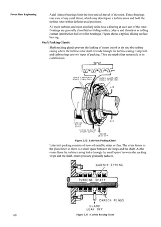 Power Plant Engineering        Axial (thrust) bearings limit the fore-and-aft travel of the rotor. Thrust bearings
                               take care of any axial thrust, which may develop on a turbine rotor and hold the
                               turbine rotor within definite axial positions.
                               All main turbines and most auxiliary units have a bearing at each end of the rotor.
                               Bearings are generally classified as sliding surface (sleeve and thrust) or as rolling
                               contact (antifriction ball or roller bearings). Figure shows a typical sliding surface
                               bearing.
                          Shaft Packing Glands
                               Shaft packing glands prevent the leaking of steam out of or air into the turbine
                               casing where the turbine rotor shaft extends through the turbine casing. Labyrinth
                               and carbon rings are two types of packing. They are used either separately or in
                               combination.




                                                     Figure 2.32 : Labyrinth Packing Gland

                               Labyrinth packing consists of rows of metallic strips or fins. The strips fasten to
                               the gland liner so there is a small space between the strips and the shaft. As the
                               steam from the turbine casing leaks through the small space between the packing
                               strips and the shaft, steam pressure gradually reduces.




  60                                                  Figure 2.33 : Carbon Packing Gland
 