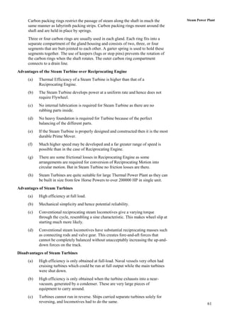 Carbon packing rings restrict the passage of steam along the shaft in much the        Steam Power Plant
     same manner as labyrinth packing strips. Carbon packing rings mount around the
     shaft and are held in place by springs.
     Three or four carbon rings are usually used in each gland. Each ring fits into a
     separate compartment of the gland housing and consists of two, three, or four
     segments that are butt-jointed to each other. A garter spring is used to hold these
     segments together. The use of keepers (lugs or stop pins) prevents the rotation of
     the carbon rings when the shaft rotates. The outer carbon ring compartment
     connects to a drain line.
Advantages of the Steam Turbine over Reciprocating Engine
     (a)   Thermal Efficiency of a Steam Turbine is higher than that of a
           Reciprocating Engine.
     (b)   The Steam Turbine develops power at a uniform rate and hence does not
           require Flywheel.
     (c)   No internal lubrication is required for Steam Turbine as there are no
           rubbing parts inside.
     (d)   No heavy foundation is required for Turbine because of the perfect
           balancing of the different parts.
     (e)   If the Steam Turbine is properly designed and constructed then it is the most
           durable Prime Mover.
     (f)   Much higher speed may be developed and a far greater range of speed is
           possible than in the case of Reciprocating Engine.
     (g)   There are some frictional losses in Reciprocating Engine as some
           arrangements are required for conversion of Reciprocating Motion into
           circular motion. But in Steam Turbine no friction losses are there.
     (h)   Steam Turbines are quite suitable for large Thermal Power Plant as they can
           be built in size from few Horse Powers to over 200000 HP in single unit.
Advantages of Steam Turbines
     (a)   High efficiency at full load.
     (b)   Mechanical simplicity and hence potential reliability.
     (c)   Conventional reciprocating steam locomotives give a varying torque
           through the cycle, resembling a sine characteristic. This makes wheel slip at
           starting much more likely.
     (d)   Conventional steam locomotives have substantial reciprocating masses such
           as connecting rods and valve gear. This creates fore-and-aft forces that
           cannot be completely balanced without unacceptably increasing the up-and-
           down forces on the track.
Disadvantages of Steam Turbines
     (a)   High efficiency is only obtained at full-load. Naval vessels very often had
           cruising turbines which could be run at full output while the main turbines
           were shut down.
     (b)   High efficiency is only obtained when the turbine exhausts into a near-
           vacuum, generated by a condenser. These are very large pieces of
           equipment to carry around.
     (c)   Turbines cannot run in reverse. Ships carried separate turbines solely for
           reversing, and locomotives had to do the same.                                              61
 