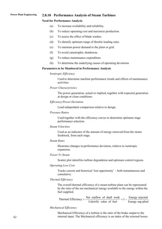 Power Plant Engineering   2.8.10 Performance Analysis of Steam Turbines
                          Need for Performance Analysis
                               (a)   To increase availability and reliability.
                               (b)   To reduce operating cost and maximize production.
                               (c)   To assess the effect of blade washes.
                               (d)   To identify optimum range of throttle loading rates.
                               (e)   To maintain power demand to the plant or grid.
                               (f)   To avoid catastrophic shutdowns.
                               (g)   To reduce maintenance expenditure.
                               (h)   To determine the underlying causes of operating deviations
                          Parameters to be Monitored in Performance Analysis
                               Isentropic Efficiency
                                     Used to determine machine performance trends and effects of maintenance
                                     activities.
                               Power Characteristics
                                     The power generation, actual or implied, together with expected generation
                                     at design or clean conditions.
                               Efficiency/Power Deviation
                                     Load independent comparison relative to design.
                               Pressure Ratios
                                     Used together with the efficiency curves to determine optimum stage
                                     performance selection.
                               Steam Velocities
                                     Used as an indicator of the amount of energy removed from the steam
                                     feedstock, from each stage.
                               Steam Rates
                                     Illustrates changes in performance deviation, relative to isentropic
                                     expansion.
                               Power Vs Steam
                                     Scatter plot identifies turbine degradation and optimum control regions.
                               Operating Loss Cost
                                     Tracks current and historical „lost opportunity‟ – both instantaneous and
                                     cumulative.
                               Thermal Efficiency
                                     The overall thermal efficiency of a steam turbine plant can be represented
                                     by the ratio of the net mechanical energy available to the energy within the
                                     fuel supplied.
                                                             Net outflow of shaft work     Energy rejected
                                      Thermal Efficiency                              1
                                                              Calorific value of fuel      Energy sup plied

                               Mechanical Efficiency
                                     Mechanical Efficiency of a turbine is the ratio of the brake output to the
  62                                 internal input. The Mechanical efficiency is an index of the external losses.
 
