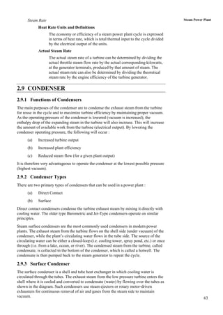 Steam Rate                                                                               Steam Power Plant

             Heat Rate Units and Definitions
                   The economy or efficiency of a steam power plant cycle is expressed
                   in terms of heat rate, which is total thermal input to the cycle divided
                   by the electrical output of the units.
             Actual Steam Rate
                   The actual steam rate of a turbine can be determined by dividing the
                   actual throttle steam flow rate by the actual corresponding kilowatts,
                   at the generator terminals, produced by that amount of steam. The
                   actual steam rate can also be determined by dividing the theoretical
                   steam rate by the engine efficiency of the turbine generator.

2.9 CONDENSER
2.9.1 Functions of Condensers
The main purposes of the condenser are to condense the exhaust steam from the turbine
for reuse in the cycle and to maximize turbine efficiency by maintaining proper vacuum.
As the operating pressure of the condenser is lowered (vacuum is increased), the
enthalpy drop of the expanding steam in the turbine will also increase. This will increase
the amount of available work from the turbine (electrical output). By lowering the
condenser operating pressure, the following will occur :
      (a)    Increased turbine output
      (b)    Increased plant efficiency
      (c)    Reduced steam flow (for a given plant output)
It is therefore very advantageous to operate the condenser at the lowest possible pressure
(highest vacuum).

2.9.2 Condenser Types
There are two primary types of condensers that can be used in a power plant :
      (a)    Direct Contact
      (b)    Surface
Direct contact condensers condense the turbine exhaust steam by mixing it directly with
cooling water. The older type Barometric and Jet-Type condensers operate on similar
principles.
Steam surface condensers are the most commonly used condensers in modern power
plants. The exhaust steam from the turbine flows on the shell side (under vacuum) of the
condenser, while the plant‟s circulating water flows in the tube side. The source of the
circulating water can be either a closed-loop (i.e. cooling tower, spray pond, etc.) or once
through (i.e. from a lake, ocean, or river). The condensed steam from the turbine, called
condensate, is collected in the bottom of the condenser, which is called a hotwell. The
condensate is then pumped back to the steam generator to repeat the cycle.

2.9.3 Surface Condenser
The surface condenser is a shell and tube heat exchanger in which cooling water is
circulated through the tubes. The exhaust steam from the low pressure turbine enters the
shell where it is cooled and converted to condensate (water) by flowing over the tubes as
shown in the diagram. Such condensers use steam ejectors or rotary motor-driven
exhausters for continuous removal of air and gases from the steam side to maintain
vacuum.                                                                                                    63
 
