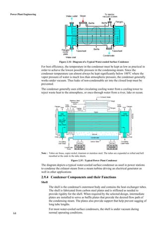 Power Plant Engineering




                                            Figure 2.34 : Diagram of a Typical Water-cooled Surface Condenser

                          For best efficiency, the temperature in the condenser must be kept as low as practical in
                          order to achieve the lowest possible pressure in the condensing steam. Since the
                          condenser temperature can almost always be kept significantly below 100oC where the
                          vapor pressure of water is much less than atmospheric pressure, the condenser generally
                          works under vacuum. Thus leaks of non-condensable air into the closed loop must be
                          prevented.
                          The condenser generally uses either circulating cooling water from a cooling tower to
                          reject waste heat to the atmosphere, or once-through water from a river, lake or ocean.




                          Note : Tubes are brass, cupro nickel, titanium or stainless steel. The tubes are expanded or rolled and bell
                                 mouthed at the ends in the tube sheets.
                                                         Figure 2.35 : Typical Power Plant Condenser
                          The diagram depicts a typical water-cooled surface condenser as used in power stations
                          to condense the exhaust steam from a steam turbine driving an electrical generator as
                          well in other applications
                          2.9.4 Condenser Components and their Functions
                          Shell
                                  The shell is the condenser's outermost body and contains the heat exchanger tubes.
                                  The shell is fabricated from carbon steel plates and is stiffened as needed to
                                  provide rigidity for the shell. When required by the selected design, intermediate
                                  plates are installed to serve as baffle plates that provide the desired flow path of
                                  the condensing steam. The plates also provide support that help prevent sagging of
                                  long tube lengths.
                                  For most water-cooled surface condensers, the shell is under vacuum during
  64                              normal operating conditions.
 