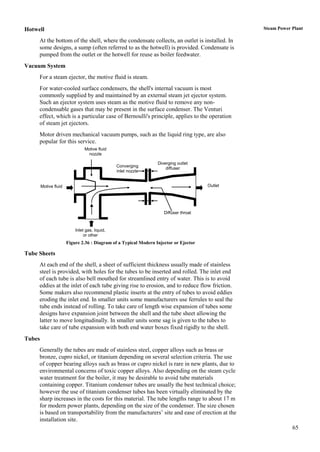 Hotwell                                                                                         Steam Power Plant

     At the bottom of the shell, where the condensate collects, an outlet is installed. In
     some designs, a sump (often referred to as the hotwell) is provided. Condensate is
     pumped from the outlet or the hotwell for reuse as boiler feedwater.
Vacuum System
     For a steam ejector, the motive fluid is steam.
     For water-cooled surface condensers, the shell's internal vacuum is most
     commonly supplied by and maintained by an external steam jet ejector system.
     Such an ejector system uses steam as the motive fluid to remove any non-
     condensable gases that may be present in the surface condenser. The Venturi
     effect, which is a particular case of Bernoulli's principle, applies to the operation
     of steam jet ejectors.
     Motor driven mechanical vacuum pumps, such as the liquid ring type, are also
     popular for this service.
                                Motive fluid
                                 nozzle

                                                                  Diverging outlet
                                                Converging
                                                                      diffuser
                                                inlet nozzle


        Motive fluid                                                                   Outlet




                                                                     Diffuser throat



                           Inlet gas, liquid,
                                or other
                       Figure 2.36 : Diagram of a Typical Modern Injector or Ejector

Tube Sheets
     At each end of the shell, a sheet of sufficient thickness usually made of stainless
     steel is provided, with holes for the tubes to be inserted and rolled. The inlet end
     of each tube is also bell mouthed for streamlined entry of water. This is to avoid
     eddies at the inlet of each tube giving rise to erosion, and to reduce flow friction.
     Some makers also recommend plastic inserts at the entry of tubes to avoid eddies
     eroding the inlet end. In smaller units some manufacturers use ferrules to seal the
     tube ends instead of rolling. To take care of length wise expansion of tubes some
     designs have expansion joint between the shell and the tube sheet allowing the
     latter to move longitudinally. In smaller units some sag is given to the tubes to
     take care of tube expansion with both end water boxes fixed rigidly to the shell.
Tubes
     Generally the tubes are made of stainless steel, copper alloys such as brass or
     bronze, cupro nickel, or titanium depending on several selection criteria. The use
     of copper bearing alloys such as brass or cupro nickel is rare in new plants, due to
     environmental concerns of toxic copper alloys. Also depending on the steam cycle
     water treatment for the boiler, it may be desirable to avoid tube materials
     containing copper. Titanium condenser tubes are usually the best technical choice;
     however the use of titanium condenser tubes has been virtually eliminated by the
     sharp increases in the costs for this material. The tube lengths range to about 17 m
     for modern power plants, depending on the size of the condenser. The size chosen
     is based on transportability from the manufacturers‟ site and ease of erection at the
     installation site.
                                                                                                            65
 