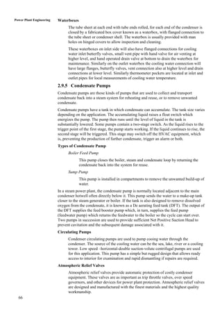 Power Plant Engineering   Waterboxes
                                The tube sheet at each end with tube ends rolled, for each end of the condenser is
                                closed by a fabricated box cover known as a waterbox, with flanged connection to
                                the tube sheet or condenser shell. The waterbox is usually provided with man
                                holes on hinged covers to allow inspection and cleaning.
                                These waterboxes on inlet side will also have flanged connections for cooling
                                water inlet butterfly valves, small vent pipe with hand valve for air venting at
                                higher level, and hand operated drain valve at bottom to drain the waterbox for
                                maintenance. Similarly on the outlet waterbox the cooling water connection will
                                have large flanges, butterfly valves, vent connection also at higher level and drain
                                connections at lower level. Similarly thermometer pockets are located at inlet and
                                outlet pipes for local measurements of cooling water temperature.
                          2.9.5 Condensate Pumps
                          Condensate pumps are those kinds of pumps that are used to collect and transport
                          condensate back into a steam system for reheating and reuse, or to remove unwanted
                          condensate.
                          Condensate pumps have a tank in which condensate can accumulate. The tank size varies
                          depending on the application. The accumulating liquid raises a float switch which
                          energizes the pump. The pump then runs until the level of liquid in the tank is
                          substantially lowered. Some pumps contain a two-stage switch. As the liquid rises to the
                          trigger point of the first stage, the pump starts working. If the liquid continues to rise, the
                          second stage will be triggered. This stage may switch off the HVAC equipment, which
                          is, preventing the production of further condensate, trigger an alarm or both.
                          Types of Condensate Pump
                                Boiler Feed Pump
                                       This pump closes the boiler, steam and condensate loop by returning the
                                       condensate back into the system for reuse.
                                Sump Pump
                                       This pump is installed in compartments to remove the unwanted build-up of
                                       water.
                          In a steam power plant, the condensate pump is normally located adjacent to the main
                          condenser hotwell often directly below it. This pump sends the water to a make-up tank
                          closer to the steam generator or boiler. If the tank is also designed to remove dissolved
                          oxygen from the condensate, it is known as a De aerating feed tank (DFT). The output of
                          the DFT supplies the feed booster pump which, in turn, supplies the feed pump
                          (feedwater pump) which returns the feedwater to the boiler so the cycle can start over.
                          Two pumps in succession are used to provide sufficient Net Positive Suction Head to
                          prevent cavitation and the subsequent damage associated with it.
                          Circulating Pumps
                                Condenser circulating pumps are used to pump cooing water through the
                                condenser. The source of the cooling water can be the sea, lake, river or a cooling
                                tower. Low speed –horizontal-double suction-volute centrifugal pumps are used
                                for this application. This pump has a simple but rugged design that allows ready
                                access to interior for examination and rapid dismantling if repairs are required.
                          Atmospheric Relief Valves
                                Atmospheric relief valves provide automatic protection of costly condenser
                                equipment. These valves are as important as trip throttle valves, over speed
                                governors, and other devices for power plant protection. Atmospheric relief valves
                                are designed and manufactured with the finest materials and the highest quality
                                workmanship.
  66
 