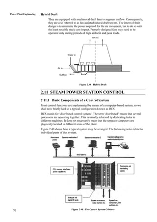 Power Plant Engineering   Hybrid Draft
                                They are equipped with mechanical draft fans to augment airflow. Consequently,
                                they are also referred to as fan-assisted natural draft towers. The intent of their
                                design is to minimize the power required for the air movement, but to do so with
                                the least possible stack cost impact. Properly designed fans may need to be
                                operated only during periods of high ambient and peak loads.
                                                                            Air out




                                                     Water in




                                         Air in


                                           Outflow



                                                                Figure 2.39 : Hybrid Draft


                          2.11 STEAM POWER STATION CONTROL
                          2.11.1 Basic Components of a Control System
                          Most control functions are implemented by means of a computer-based system, so we
                          shall now briefly look at a typical configuration known as DCS.
                          DCS stands for „distributed control system‟. The term „distributed‟ means that several
                          processors are operating together. This is usually achieved by dedicating tasks to
                          different machines. It does not necessarily mean that the separate computers are
                          physically located in different areas of the plant.
                          Figure 2.40 shows how a typical system may be arranged. The following notes relate to
                          individual parts of that system.




  70                                                    Figure 2.40 : The Central System Cabinets
 