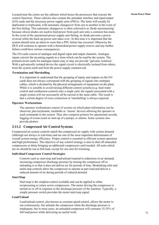 Located near the centre are the cabinets which house the processors that execute the           Steam Power Plant
control functions. These cubicles also contain the attendant interface and input/output
(I/O) cards and the necessary power supply units (PSUs). The latter will usually be
duplicated or triplicated, with automatic changeover from one to another in the event of
the first failing. This automatic changeover is often referred to as 'diode auctioneering'
because silicon diodes are used to feed power from each unit onto a common bus-main.
In the event of the operational power-supply unit failing, its diode prevents a power
reversal while the back-up power unit takes over. At this time it is important that the
system should raise an alarm to warn that a PSU failure has occurred. Otherwise the
DCS will continue to operate with a diminished power-supply reserve and any further
failure could have serious consequences.
The I/O cards consist of analogue and digital input and output channels. Analogue
inputs convert the incoming signals to a form which can be read by the system. The
printed-circuit cards for analogue inputs may or may not provide „galvanic isolation‟.
With a galvanically isolated device the signal circuit is electrically isolated from others,
from the system earth and from the power-supply common rail.
Termination and Marshalling
      It is important to understand that the grouping of inputs and outputs on the I/O
      cards does not always correspond with the grouping of signals into multipair
      cables, which is dictated by the physical arrangement of equipment on the plant.
      While it is sensible to avoid mixing different control systems (e.g. feed water
      control and combustion control) onto a single card, the signals associated with a
      single system will not necessarily all be carried in the same cable. The result is
      that a certain degree of cross connection or 'marshalling' is always required.
Operator Workstations
      The operator workstations consist of screens on which plant information can be
      observed, plus keyboards, trackballs or „mouse‟ devices allowing the operator to
      send commands to the system. They also comprise printers for operational records,
      logging of events (such as start-up of a pump), or alarms. Some systems also
      provide plotters
2.11.2 Compressed Air Control Systems
Compressed air system controls match the compressed air supply with system demand
(although not always in real-time) and are one of the most important determinants of
overall system energy efficiency. Proper control is essential to efficient system operation
and high performance. The objective of any control strategy is also to shut off unneeded
compressors or delay bringing on additional compressors until needed. All units which
are on should be run at full-load, except for one unit for trimming.
Individual Compressor Control Strategies
      Controls such as start/stop and load/unload respond to reductions in air demand,
      increasing compressor discharge pressure by turning the compressor off or
      unloading it so that it does not deliver air for periods of time. Modulating inlet and
      multi-step controls allow the compressor to operate at part load and deliver a
      reduced amount of air during periods of reduced demand.
Start/Stop
      Start/stop is the simplest control available and can be applied to either
      reciprocating or rotary screw compressors. The motor driving the compressor is
      turned on or off in response to the discharge pressure of the machine. Typically, a
      simple pressure switch provides the motor start/stop signal.
Load/Unload
      Load/unload control, also known as constant speed control, allows the motor to
      run continuously, but unloads the compressor when the discharge pressure is
      inadequate, but in most cases, an unloaded compressor will consume 15-35% of
      full load power while delivering no useful work.                                                     71
 