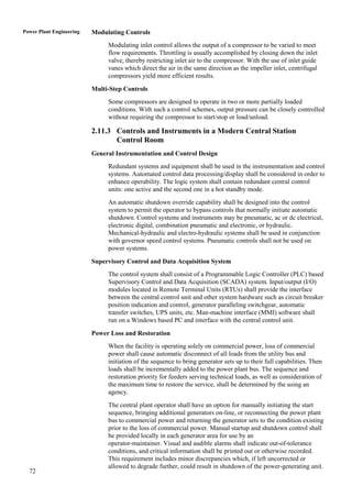 Power Plant Engineering   Modulating Controls
                               Modulating inlet control allows the output of a compressor to be varied to meet
                               flow requirements. Throttling is usually accomplished by closing down the inlet
                               valve, thereby restricting inlet air to the compressor. With the use of inlet guide
                               vanes which direct the air in the same direction as the impeller inlet, centrifugal
                               compressors yield more efficient results.

                          Multi-Step Controls
                               Some compressors are designed to operate in two or more partially loaded
                               conditions. With such a control schemes, output pressure can be closely controlled
                               without requiring the compressor to start/stop or load/unload.

                          2.11.3 Controls and Instruments in a Modern Central Station
                                 Control Room
                          General Instrumentation and Control Design
                               Redundant systems and equipment shall be used in the instrumentation and control
                               systems. Automated control data processing/display shall be considered in order to
                               enhance operability. The logic system shall contain redundant central control
                               units: one active and the second one in a hot standby mode.
                               An automatic shutdown override capability shall be designed into the control
                               system to permit the operator to bypass controls that normally initiate automatic
                               shutdown. Control systems and instruments may be pneumatic, ac or dc electrical,
                               electronic digital, combination pneumatic and electronic, or hydraulic.
                               Mechanical-hydraulic and electro-hydraulic systems shall be used in conjunction
                               with governor speed control systems. Pneumatic controls shall not be used on
                               power systems.

                          Supervisory Control and Data Acquisition System
                               The control system shall consist of a Programmable Logic Controller (PLC) based
                               Supervisory Control and Data Acquisition (SCADA) system. Input/output (I/O)
                               modules located in Remote Terminal Units (RTUs) shall provide the interface
                               between the central control unit and other system hardware such as circuit breaker
                               position indication and control, generator paralleling switchgear, automatic
                               transfer switches, UPS units, etc. Man-machine interface (MMI) software shall
                               run on a Windows based PC and interface with the central control unit.

                          Power Loss and Restoration
                               When the facility is operating solely on commercial power, loss of commercial
                               power shall cause automatic disconnect of all loads from the utility bus and
                               initiation of the sequence to bring generator sets up to their full capabilities. Then
                               loads shall be incrementally added to the power plant bus. The sequence and
                               restoration priority for feeders serving technical loads, as well as consideration of
                               the maximum time to restore the service, shall be determined by the using an
                               agency.
                               The central plant operator shall have an option for manually initiating the start
                               sequence, bringing additional generators on-line, or reconnecting the power plant
                               bus to commercial power and returning the generator sets to the condition existing
                               prior to the loss of commercial power. Manual startup and shutdown control shall
                               be provided locally in each generator area for use by an
                               operator-maintainer. Visual and audible alarms shall indicate out-of-tolerance
                               conditions, and critical information shall be printed out or otherwise recorded.
                               This requirement includes minor discrepancies which, if left uncorrected or
                               allowed to degrade further, could result in shutdown of the power-generating unit.
  72
 