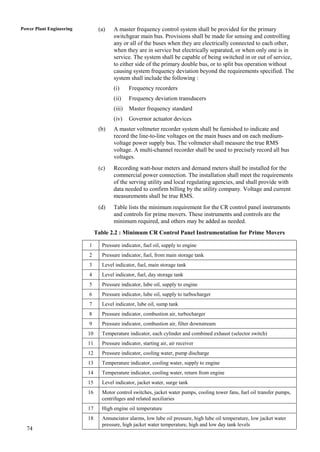 Power Plant Engineering         (a)   A master frequency control system shall be provided for the primary
                                      switchgear main bus. Provisions shall be made for sensing and controlling
                                      any or all of the buses when they are electrically connected to each other,
                                      when they are in service but electrically separated, or when only one is in
                                      service. The system shall be capable of being switched in or out of service,
                                      to either side of the primary double bus, or to split bus operation without
                                      causing system frequency deviation beyond the requirements specified. The
                                      system shall include the following :
                                      (i)     Frequency recorders
                                      (ii)    Frequency deviation transducers
                                      (iii)   Master frequency standard
                                      (iv)    Governor actuator devices
                                (b)   A master voltmeter recorder system shall be furnished to indicate and
                                      record the line-to-line voltages on the main buses and on each medium-
                                      voltage power supply bus. The voltmeter shall measure the true RMS
                                      voltage. A multi-channel recorder shall be used to precisely record all bus
                                      voltages.
                                (c)   Recording watt-hour meters and demand meters shall be installed for the
                                      commercial power connection. The installation shall meet the requirements
                                      of the serving utility and local regulating agencies, and shall provide with
                                      data needed to confirm billing by the utility company. Voltage and current
                                      measurements shall be true RMS.
                                (d)   Table lists the minimum requirement for the CR control panel instruments
                                      and controls for prime movers. These instruments and controls are the
                                      minimum required, and others may be added as needed.
                               Table 2.2 : Minimum CR Control Panel Instrumentation for Prime Movers

                          1      Pressure indicator, fuel oil, supply to engine
                          2      Pressure indicator, fuel, from main storage tank
                          3      Level indicator, fuel, main storage tank
                          4      Level indicator, fuel, day storage tank
                          5      Pressure indicator, lube oil, supply to engine
                          6      Pressure indicator, lube oil, supply to turbocharger
                          7      Level indicator, lube oil, sump tank
                          8      Pressure indicator, combustion air, turbocharger
                          9      Pressure indicator, combustion air, filter downstream
                          10     Temperature indicator, each cylinder and combined exhaust (selector switch)
                          11     Pressure indicator, starting air, air receiver
                          12     Pressure indicator, cooling water, pump discharge
                          13     Temperature indicator, cooling water, supply to engine
                          14     Temperature indicator, cooling water, return from engine
                          15     Level indicator, jacket water, surge tank
                          16     Motor control switches, jacket water pumps, cooling tower fans, fuel oil transfer pumps,
                                 centrifuges and related auxiliaries
                          17     High engine oil temperature
                          18     Annunciator alarms, low lube oil pressure, high lube oil temperature, low jacket water
                                 pressure, high jacket water temperature, high and low day tank levels
  74
 