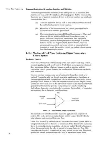 Power Plant Engineering   Transient Protection, Grounding, Bonding, and Shielding
                               Functional upsets shall be minimized by the appropriate use of redundant data
                               transmission codes and software checks. Damaging upsets shall be minimized by
                               the proper use of transient protection devices in all power supplies and on all data
                               communication lines.
                                     (a)    Transient protection devices such as fuses and circuit breakers shall
                                            be used to limit current in power supplies.
                                     (b)    Grounding of the instrumentation and control system shall be in
                                            accordance with standard specification.
                                     (c)    Electronic circuits sensitive to EMI shall be protected by filters and
                                            electrical shields. Metallic shields shall be used as necessary to
                                            protect individual components, transmission lines, equipment
                                            installations, or entire buildings to reduce the strength of incident
                                            radiated electric and magnetic fields. Filters shall be placed on
                                            communications, control, and power circuits to reduce electrical
                                            transients to levels that sensitive circuits can endure without causing
                                            functional or damaging upsets.

                          2.11.4 Working of Feed Water System and Steam Temperature
                                 Control System
                          Feedwater Control
                               Feedwater systems are available in many forms. Very small boilers may contain a
                               constant-speed pump with on-off control. While this is an inexpensive solution, it
                               does not provide the best efficiency because it tends to interfere with the
                               combustion control system. However, on small systems, this solution may be the
                               most economical.
                               On more complex systems, some sort of variable feedwater flow needs to be
                               realized. This can be achieved through a variable speed pump or by utilizing a
                               constant-speed pump with a proportional valve at its output. As the boiler system
                               gets larger, there is more of a need for complex feedwater control. Digital control
                               systems are now widely used in this application because of the precise control and
                               greater flexibility that they provide. Many utility users are also purchasing
                               fault-tolerant feedwater controls in order to minimize the possibility of a mainline
                               unit shutdown due to feedwater control problems.
                                                                       PID

                                           Drum set
                                             point                 +
                                                                                             Feed water
                                                                                            control valve

                                           Drum level              -




                                                 Figure 2.41 : Single Element Simple Level Control

                               The most obvious control scheme for feedwater applications is simple level
                               control. This is also known as single-element control because drum level is the
                               only indicator used to control feedwater flow.
                               Drum level is sensed by a transducer and fed back to the control system, which in
                               turn proportionally moves the valve to compensate. If the drum level is increasing
                               above its nominal point, the modulating valve is cut back; if drum level decreases
                               below the nominal point, the valve is opened to increase feedwater flow. This
                               controller may be strictly proportional or it may include integral gain. The simple
                               goal of this scheme is to maintain a strict level of water in the steam drum.
  76
 