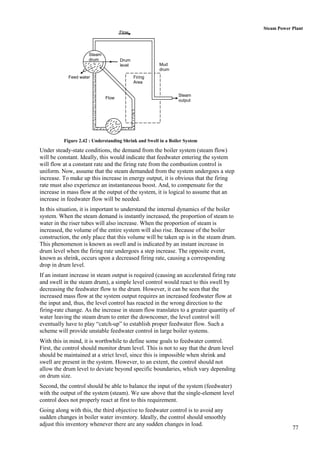 Steam Power Plant
                                    Flow




                     Steam
                     drum           Drum
                                    level              Mud
                                                       drum
            Feed water                      Firing
                                            Area


                                                                Steam
                             Flow
                                                                output




          Figure 2.42 : Understanding Shrink and Swell in a Boiler System

Under steady-state conditions, the demand from the boiler system (steam flow)
will be constant. Ideally, this would indicate that feedwater entering the system
will flow at a constant rate and the firing rate from the combustion control is
uniform. Now, assume that the steam demanded from the system undergoes a step
increase. To make up this increase in energy output, it is obvious that the firing
rate must also experience an instantaneous boost. And, to compensate for the
increase in mass flow at the output of the system, it is logical to assume that an
increase in feedwater flow will be needed.
In this situation, it is important to understand the internal dynamics of the boiler
system. When the steam demand is instantly increased, the proportion of steam to
water in the riser tubes will also increase. When the proportion of steam is
increased, the volume of the entire system will also rise. Because of the boiler
construction, the only place that this volume will be taken up is in the steam drum.
This phenomenon is known as swell and is indicated by an instant increase in
drum level when the firing rate undergoes a step increase. The opposite event,
known as shrink, occurs upon a decreased firing rate, causing a corresponding
drop in drum level.
If an instant increase in steam output is required (causing an accelerated firing rate
and swell in the steam drum), a simple level control would react to this swell by
decreasing the feedwater flow to the drum. However, it can be seen that the
increased mass flow at the system output requires an increased feedwater flow at
the input and, thus, the level control has reacted in the wrong direction to the
firing-rate change. As the increase in steam flow translates to a greater quantity of
water leaving the steam drum to enter the downcomer, the level control will
eventually have to play “catch-up” to establish proper feedwater flow. Such a
scheme will provide unstable feedwater control in large boiler systems.
With this in mind, it is worthwhile to define some goals to feedwater control.
First, the control should monitor drum level. This is not to say that the drum level
should be maintained at a strict level, since this is impossible when shrink and
swell are present in the system. However, to an extent, the control should not
allow the drum level to deviate beyond specific boundaries, which vary depending
on drum size.
Second, the control should be able to balance the input of the system (feedwater)
with the output of the system (steam). We saw above that the single-element level
control does not properly react at first to this requirement.
Going along with this, the third objective to feedwater control is to avoid any
sudden changes in boiler water inventory. Ideally, the control should smoothly
adjust this inventory whenever there are any sudden changes in load.
                                                                                                     77
 