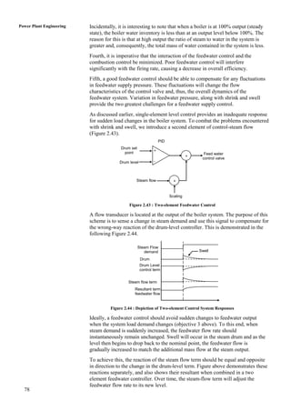 Power Plant Engineering   Incidentally, it is interesting to note that when a boiler is at 100% output (steady
                          state), the boiler water inventory is less than at an output level below 100%. The
                          reason for this is that at high output the ratio of steam to water in the system is
                          greater and, consequently, the total mass of water contained in the system is less.
                          Fourth, it is imperative that the interaction of the feedwater control and the
                          combustion control be minimized. Poor feedwater control will interfere
                          significantly with the firing rate, causing a decrease in overall efficiency.
                          Fifth, a good feedwater control should be able to compensate for any fluctuations
                          in feedwater supply pressure. These fluctuations will change the flow
                          characteristics of the control valve and, thus, the overall dynamics of the
                          feedwater system. Variation in feedwater pressure, along with shrink and swell
                          provide the two greatest challenges for a feedwater supply control.
                          As discussed earlier, single-element level control provides an inadequate response
                          for sudden load changes in the boiler system. To combat the problems encountered
                          with shrink and swell, we introduce a second element of control-steam flow
                          (Figure 2.43).
                                                                 PID
                                         Drum set
                                                             +
                                           point                                       Feed water
                                                                                 +
                                                                                      control valve
                                        Drum level           -



                                                 Steam flow              +


                                                                       Scaling

                                             Figure 2.43 : Two-element Feedwater Control

                          A flow transducer is located at the output of the boiler system. The purpose of this
                          scheme is to sense a change in steam demand and use this signal to compensate for
                          the wrong-way reaction of the drum-level controller. This is demonstrated in the
                          following Figure 2.44.

                                                    Steam Flow
                                                       demand                        Swell

                                                     Drum
                                                     level
                                                     Drum Level
                                                     control term


                                             Steam flow term
                                                Resultant term
                                                feedwater flow


                                    Figure 2.44 : Depiction of Two-element Control System Responses

                          Ideally, a feedwater control should avoid sudden changes to feedwater output
                          when the system load demand changes (objective 3 above). To this end, when
                          steam demand is suddenly increased, the feedwater flow rate should
                          instantaneously remain unchanged. Swell will occur in the steam drum and as the
                          level then begins to drop back to the nominal point, the feedwater flow is
                          gradually increased to match the additional mass flow at the steam output.
                          To achieve this, the reaction of the steam flow term should be equal and opposite
                          in direction to the change in the drum-level term. Figure above demonstrates these
                          reactions separately, and also shows their resultant when combined in a two
                          element feedwater controller. Over time, the steam-flow term will adjust the
                          feedwater flow rate to its new level.
  78
 