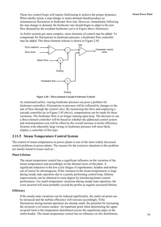 These two control loops will require field tuning to achieve the proper dynamics.            Steam Power Plant
      When ideally tuned, a step change in steam demand should produce no
      instantaneous fluctuation in feedwater flow rate. However, immediately following
      the step change in demand, the feedwater rate should begin to adapt to the new
      flow demand (as the resultant feedwater curve in Figure above illustrates).
      As boiler systems get more complex, more elements of control may be added. To
      compensate for fluctuations in feedwater pressure, a feedwater flow controller
      may be added. This three-element scheme is shown in Figure 2.45.
                                                                PID
          Drum setpoint             +
                                                                 +             Feedwater control
                                                         +
          Drum level                -                                               valve
                                                                 -

                       Steam flow              x



                                            Scaling



                           Feedwater flow                x




                                                      Scaling

                       Figure 2.45 : Three-element Cascade Feedwater Control

      As mentioned earlier, varying feedwater pressure can pose a problem for
      feedwater controllers. Fluctuations in pressure will be reflected by changes in the
      rate of flow through the control valve. By monitoring this flow and employing a
      cascade controller (as in Figure 2.45 above), compensation can be made for these
      variations. The feedwater flow is no longer running open-loop. The decision to use
      a three-element controller will be based on whether the additional control system
      and instrumentation cost will be offset by the overall increase in boiler efficiency.
      Systems with inherently large swings in feedwater pressure will most likely
      employ a controller of this type.

2.11.5 Steam Temperature Control System
The control of steam temperatures in power plants is one of the most widely discussed
control problems in power plants. The reasons for the extensive attention to this problem
are mainly found in issues such as :
Plant Lifetime
      The steam temperature control has a significant influence on the variation of the
      steam temperatures and accordingly on the thermal stress of the plant. A
      significant reduction in the low cycle fatigue of superheaters, headers and turbine
      can of course be advantageous. If the variation in the steam temperatures is large
      during steady state operation due to a poorly performing control loop, lifetime
      improvements can be obtained to some degree by introducing better control
      performance. For small temperature variations during steady-state operation, the
      costs incurred will most probably exceed the profits as regards increased lifetime
Efficiency
      If the steady-state variations can be reduced significantly, the outlet set-point can
      be increased and the turbine efficiency will increase accordingly. If the
      fluctuations during normal operation are already small, the potential for increasing
      the set-point is of course modest. An important point when determining the upper
      set-point limit is the temperature distribution across the superheater pipes to the
      outlet header. The steam temperature control has no influence on this distribution.                      79
 