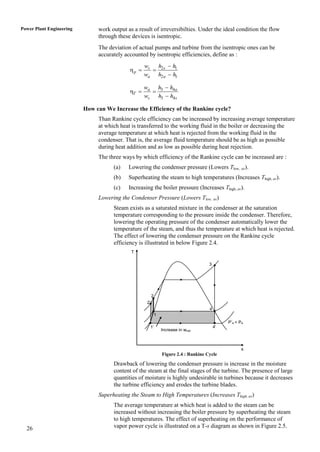 Power Plant Engineering        work output as a result of irreversibilties. Under the ideal condition the flow
                               through these devices is isentropic.
                               The deviation of actual pumps and turbine from the isentropic ones can be
                               accurately accounted by isentropic efficiencies, define as :
                                                   ws h2 s  h1
                                            p      
                                                   wa h2a  h1

                                                   wa h3  h4a
                                            T      
                                                   ws h3  h4 s

                          How can We Increase the Efficiency of the Rankine cycle?
                               Than Rankine cycle efficiency can be increased by increasing average temperature
                               at which heat is transferred to the working fluid in the boiler or decreasing the
                               average temperature at which heat is rejected from the working fluid in the
                               condenser. That is, the average fluid temperature should be as high as possible
                               during heat addition and as low as possible during heat rejection.
                               The three ways by which efficiency of the Rankine cycle can be increased are :
                                     (a)    Lowering the condenser pressure (Lowers Tlow, av).
                                     (b)    Superheating the steam to high temperatures (Increases Thigh, av).
                                     (c)    Increasing the boiler pressure (Increases Thigh, av).
                               Lowering the Condenser Pressure (Lowers Tlow, av)
                                     Steam exists as a saturated mixture in the condenser at the saturation
                                     temperature corresponding to the pressure inside the condenser. Therefore,
                                     lowering the operating pressure of the condenser automatically lower the
                                     temperature of the steam, and thus the temperature at which heat is rejected.
                                     The effect of lowering the condenser pressure on the Rankine cycle
                                     efficiency is illustrated in below Figure 2.4.
                                             T

                                                                                       3




                                                         2
                                                    2’
                                                                                       4
                                                             1
                                                                                                P’4 < P4
                                                     1’                                    4’
                                                                 Increase in wnet



                                                                                                       s
                                                                 Figure 2.4 : Rankine Cycle

                                     Drawback of lowering the condenser pressure is increase in the moisture
                                     content of the steam at the final stages of the turbine. The presence of large
                                     quantities of moisture is highly undesirable in turbines because it decreases
                                     the turbine efficiency and erodes the turbine blades.
                               Superheating the Steam to High Temperatures (Increases Thigh, av)
                                     The average temperature at which heat is added to the steam can be
                                     increased without increasing the boiler pressure by superheating the steam
                                     to high temperatures. The effect of superheating on the performance of
  26                                 vapor power cycle is illustrated on a T-s diagram as shown in Figure 2.5.
 