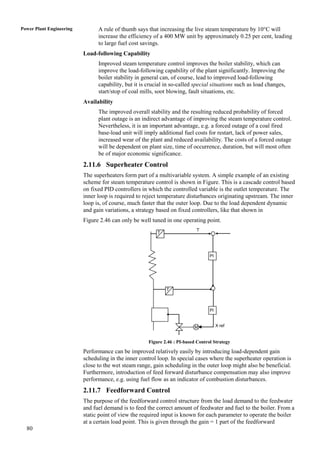 Power Plant Engineering         A rule of thumb says that increasing the live steam temperature by 10°C will
                                increase the efficiency of a 400 MW unit by approximately 0.25 per cent, leading
                                to large fuel cost savings.
                          Load-following Capability
                                Improved steam temperature control improves the boiler stability, which can
                                improve the load-following capability of the plant significantly. Improving the
                                boiler stability in general can, of course, lead to improved load-following
                                capability, but it is crucial in so-called special situations such as load changes,
                                start/stop of coal mills, soot blowing, fault situations, etc.
                          Availability
                                The improved overall stability and the resulting reduced probability of forced
                                plant outage is an indirect advantage of improving the steam temperature control.
                                Nevertheless, it is an important advantage, e.g. a forced outage of a coal fired
                                base-load unit will imply additional fuel costs for restart, lack of power sales,
                                increased wear of the plant and reduced availability. The costs of a forced outage
                                will be dependent on plant size, time of occurrence, duration, but will most often
                                be of major economic significance.
                          2.11.6 Superheater Control
                          The superheaters form part of a multivariable system. A simple example of an existing
                          scheme for steam temperature control is shown in Figure. This is a cascade control based
                          on fixed PID controllers in which the controlled variable is the outlet temperature. The
                          inner loop is required to reject temperature disturbances originating upstream. The inner
                          loop is, of course, much faster that the outer loop. Due to the load dependent dynamic
                          and gain variations, a strategy based on fixed controllers, like that shown in
                          Figure 2.46 can only be well tuned in one operating point.
                                                                            T
                                                          T




                                                                                   Pl




                                                              T



                                                                                   Pl


                                                                           M            X ref


                                                      Figure 2.46 : PI-based Control Strategy

                          Performance can be improved relatively easily by introducing load-dependent gain
                          scheduling in the inner control loop. In special cases where the superheater operation is
                          close to the wet steam range, gain scheduling in the outer loop might also be beneficial.
                          Furthermore, introduction of feed forward disturbance compensation may also improve
                          performance, e.g. using fuel flow as an indicator of combustion disturbances.
                          2.11.7 Feedforward Control
                          The purpose of the feedforward control structure from the load demand to the feedwater
                          and fuel demand is to feed the correct amount of feedwater and fuel to the boiler. From a
                          static point of view the required input is known for each parameter to operate the boiler
                          at a certain load point. This is given through the gain = 1 part of the feedforward
  80
 