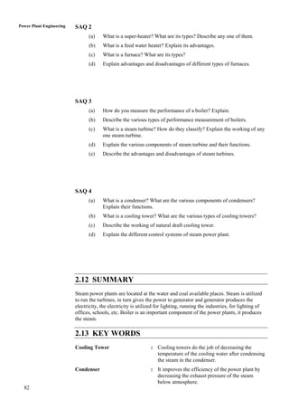 Power Plant Engineering   SAQ 2
                                (a)    What is a super-heater? What are its types? Describe any one of them.
                                (b)    What is a feed water heater? Explain its advantages.
                                (c)    What is a furnace? What are its types?
                                (d)    Explain advantages and disadvantages of different types of furnaces.




                          SAQ 3
                                (a)    How do you measure the performance of a boiler? Explain.
                                (b)    Describe the various types of performance measurement of boilers.
                                (c)    What is a steam turbine? How do they classify? Explain the working of any
                                       one steam turbine.
                                (d)    Explain the various components of steam turbine and their functions.
                                (e)    Describe the advantages and disadvantages of steam turbines.




                          SAQ 4
                                (a)    What is a condenser? What are the various components of condensers?
                                       Explain their functions.
                                (b)    What is a cooling tower? What are the various types of cooling towers?
                                (c)    Describe the working of natural draft cooling tower.
                                (d)    Explain the different control systems of steam power plant.




                          2.12 SUMMARY
                          Steam power plants are located at the water and coal available places. Steam is utilized
                          to run the turbines, in turn gives the power to generator and generator produces the
                          electricity, the electricity is utilized for lighting, running the industries, for lighting of
                          offices, schools, etc. Boiler is an important component of the power plants, it produces
                          the steam.

                          2.13 KEY WORDS
                          Cooling Tower                         : Cooling towers do the job of decreasing the
                                                                  temperature of the cooling water after condensing
                                                                  the steam in the condenser.
                          Condenser                             : It improves the efficiency of the power plant by
                                                                  decreasing the exhaust pressure of the steam
                                                                  below atmosphere.
  82
 