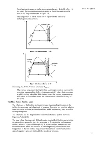 Superheating the steam to higher temperatures has very desirable effect : It      Steam Power Plant
           decreases the moisture content of the steam at the turbine exit as can be
           seen in T-s diagram as shown in Figure 2.6.
           The temperature to which steam can be superheated is limited by
           metallurgical consideration.
                        T

                                                  Increase in wnet
                                                                      3’
                                                              3




                                   2



                                       1                      4       4’




                                   Figure 2.5 : Vapour Power Cycle
                    T


                                                         3’       3
                            Increase
                            in w net
                                                                           Increase
                                                                           in wnet

                              2’
                                   2


                                   1                     4’       4



                                                                                 s
                                   Figure 2.6 : Vapour Power Cycle

     Increasing the Boiler Pressure (Increases Thigh, av)
           The average temperature during the heat addition process is to increase the
           operating pressure of the boiler, which automatically raises the temperature
           at which boiling take place. This, in turn, raises the average temperature at
           which heat is added to the steam and thus raises the thermal efficiency of
           the cycle.
The Ideal Reheat Rankine Cycle
     The efficiency of the Rankine cycle can increase by expanding the steam in the
     turbine in two stages, and reheating it in between. Reheating is a practical solution
     to the excessive moisture problem in turbines, and it is commonly used in modern
     steam power plants.
     The schematic and T-s diagram of the ideal reheat Rankine cycle is shown in
     Figures 2.7(a) and (b).
     The ideal reheat Rankine cycle differs from the simple ideal Rankine cycle in that
     the expansion process take place in two stages. In first stage (the high-pressure
     turbine), steam is expanded isentropically to an intermediate pressure and sent
     back to the boiler where it is reheated at constant pressure, usually to the inlet
     temperature of the first turbine stage. Steam then expands isentropically in the
     second stage (low-pressure turbine) to the condenser pressure.
                                                                                                         27
 