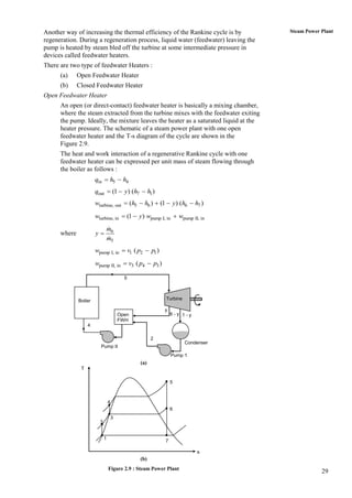 Another way of increasing the thermal efficiency of the Rankine cycle is by           Steam Power Plant
regeneration. During a regeneration process, liquid water (feedwater) leaving the
pump is heated by steam bled off the turbine at some intermediate pressure in
devices called feedwater heaters.
There are two type of feedwater Heaters :
      (a)     Open Feedwater Heater
      (b)     Closed Feedwater Heater
Open Feedwater Heater
      An open (or direct-contact) feedwater heater is basically a mixing chamber,
      where the steam extracted from the turbine mixes with the feedwater exiting
      the pump. Ideally, the mixture leaves the heater as a saturated liquid at the
      heater pressure. The schematic of a steam power plant with one open
      feedwater heater and the T-s diagram of the cycle are shown in the
      Figure 2.9.
      The heat and work interaction of a regenerative Rankine cycle with one
      feedwater heater can be expressed per unit mass of steam flowing through
      the boiler as follows :
                       qin  h5  h4
                       qout  (1  y) (h7  h1 )
                       wturbine, out  (h5  h6 )  (1  y) (h6  h7 )
                       wturbine, in  (1  y) wpump I, in  wpump II, in
                                 m6
      where            y
                                 m5
                       wpump I, in  v1 ( p2  p1 )
                       wpump II, in  v3 ( p4  p3 )

                                           5



              Boiler                                      Turbine

                                                          y
                                         Open                 6-y 1-y
                                         FWH
                   4

                                                      2
                                                                    Condenser
                         Pump II
                                                              Pump 1
                                                (a)
               T

                                                              5



                                 4
                                                              6
                                     3
                         3


                             1
                                                          7

                                                                        s
                                                (b)
                                 Figure 2.9 : Steam Power Plant
                                                                                                  29
 