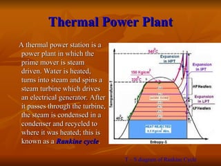Thermal Power Plant
Thermal Power Plant
A thermal power station is a
A thermal power station is a
power plant in which the
power plant in which the
prime mover is steam
prime mover is steam
driven. Water is heated,
driven. Water is heated,
turns into steam and spins a
turns into steam and spins a
steam turbine which drives
steam turbine which drives
an electrical generator. After
an electrical generator. After
it passes through the turbine,
it passes through the turbine,
the steam is condensed in a
the steam is condensed in a
condenser and recycled to
condenser and recycled to
where it was heated; this is
where it was heated; this is
known as a
known as a Rankine cycle
Rankine cycle.
.
T – S diagram of Rankine Cycle
 