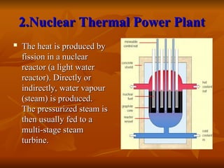 2.Nuclear Thermal Power Plant
2.Nuclear Thermal Power Plant
 The heat is produced by
The heat is produced by
fission in a nuclear
fission in a nuclear
reactor (a light water
reactor (a light water
reactor). Directly or
reactor). Directly or
indirectly, water vapour
indirectly, water vapour
(steam) is produced.
(steam) is produced.
The pressurized steam is
The pressurized steam is
then usually fed to a
then usually fed to a
multi-stage steam
multi-stage steam
turbine.
turbine.
 