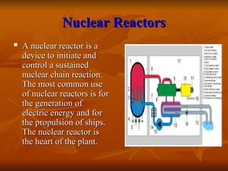 Nuclear Reactors
Nuclear Reactors
 A nuclear reactor is a
A nuclear reactor is a
device to initiate and
device to initiate and
control a sustained
control a sustained
nuclear chain reaction.
nuclear chain reaction.
The most common use
The most common use
of nuclear reactors is for
of nuclear reactors is for
the generation of
the generation of
electric energy and for
electric energy and for
the propulsion of ships.
the propulsion of ships.
The nuclear reactor is
The nuclear reactor is
the heart of the plant.
the heart of the plant.
 