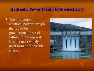 Hydraulic Power Plant / Hydroelectricity
Hydraulic Power Plant / Hydroelectricity
 The production of
The production of
electrical power through
electrical power through
the use of the
the use of the
gravitational force of
gravitational force of
falling or flowing water.
falling or flowing water.
It is the most widely
It is the most widely
used form of renewable
used form of renewable
energy.
energy.
 