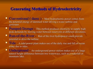 Generating Methods of Hydroelectricity
Generating Methods of Hydroelectricity
 Conventional ( dams )
Conventional ( dams ) -
- Most hydroelectric power comes from
Most hydroelectric power comes from
the potential energy of dammed water driving a water turbine and
the potential energy of dammed water driving a water turbine and
generator.
generator.
 Pumped-Storage -
Pumped-Storage - This method produces electricity to supply high
This method produces electricity to supply high
peak demands by moving water between reservoirs at different elevations.
peak demands by moving water between reservoirs at different elevations.
 Run-of-the-River -
Run-of-the-River - Run of the river hydropower could provide
Run of the river hydropower could provide
potential to drive the turbine.
potential to drive the turbine.
 Tide
Tide -
- A tidal power plant makes use of the daily rise and fall of ocean
A tidal power plant makes use of the daily rise and fall of ocean
water due to tides.
water due to tides.
 Underground -
Underground - A
An underground power station makes use of a large
n underground power station makes use of a large
natural height difference between two waterways, such as a waterfall or
natural height difference between two waterways, such as a waterfall or
mountain lake.
mountain lake.
 