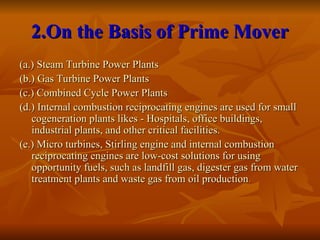 2.On the Basis of Prime Mover
2.On the Basis of Prime Mover
(a.) Steam Turbine Power Plants
(a.) Steam Turbine Power Plants
(b.) Gas Turbine Power Plants
(b.) Gas Turbine Power Plants
(c.) Combined Cycle Power Plants
(c.) Combined Cycle Power Plants
(d.) Internal combustion reciprocating engines are used for small
(d.) Internal combustion reciprocating engines are used for small
cogeneration plants likes - Hospitals, office buildings,
cogeneration plants likes - Hospitals, office buildings,
industrial plants, and other critical facilities.
industrial plants, and other critical facilities.
(e.) Micro turbines, Stirling engine and internal combustion
(e.) Micro turbines, Stirling engine and internal combustion
reciprocating engines are low-cost solutions for using
reciprocating engines are low-cost solutions for using
opportunity fuels, such as landfill gas, digester gas from water
opportunity fuels, such as landfill gas, digester gas from water
treatment plants and waste gas from oil production
treatment plants and waste gas from oil production.
.
 